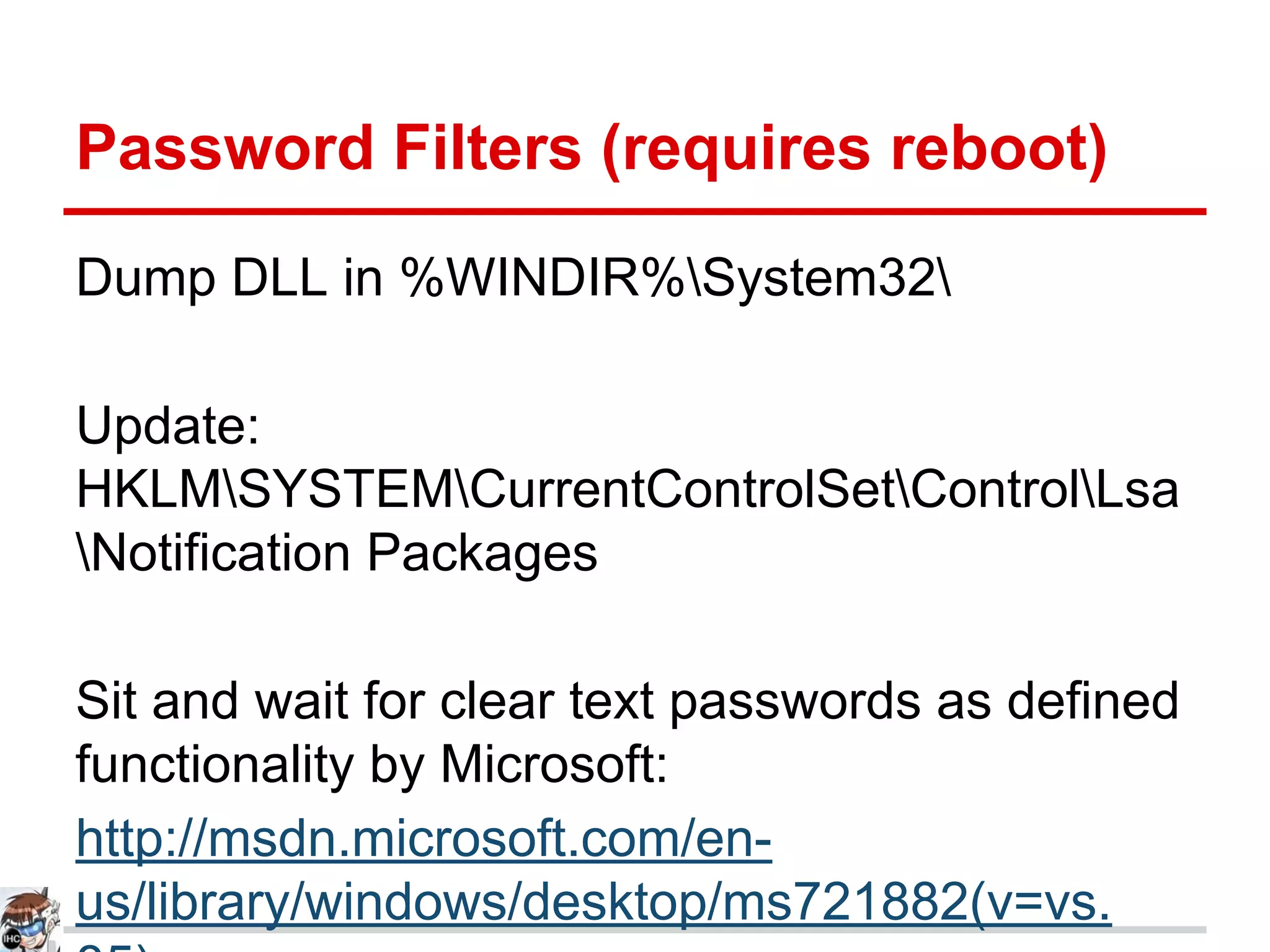 Password Filters (requires reboot)
Dump DLL in %WINDIR%System32
Update:
HKLMSYSTEMCurrentControlSetControlLsa
Notification Packages
Sit and wait for clear text passwords as defined
functionality by Microsoft:
http://msdn.microsoft.com/en-
us/library/windows/desktop/ms721882(v=vs.
 