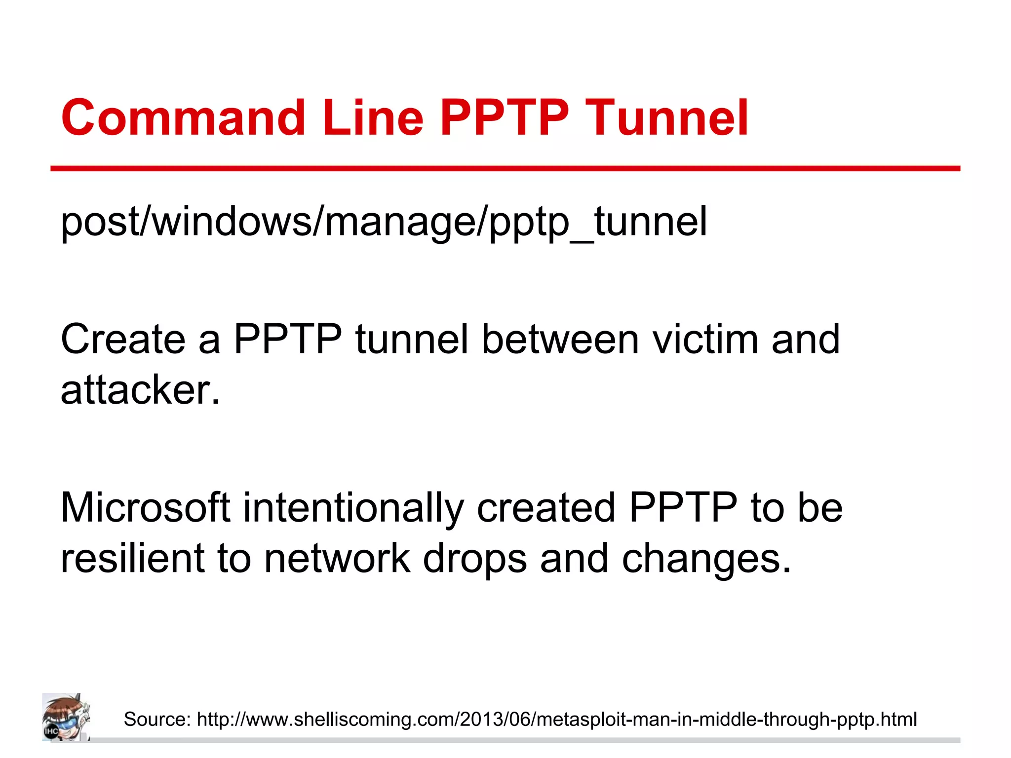 Command Line PPTP Tunnel
post/windows/manage/pptp_tunnel
Create a PPTP tunnel between victim and
attacker.
Microsoft intentionally created PPTP to be
resilient to network drops and changes.
Source: http://www.shelliscoming.com/2013/06/metasploit-man-in-middle-through-pptp.html
 