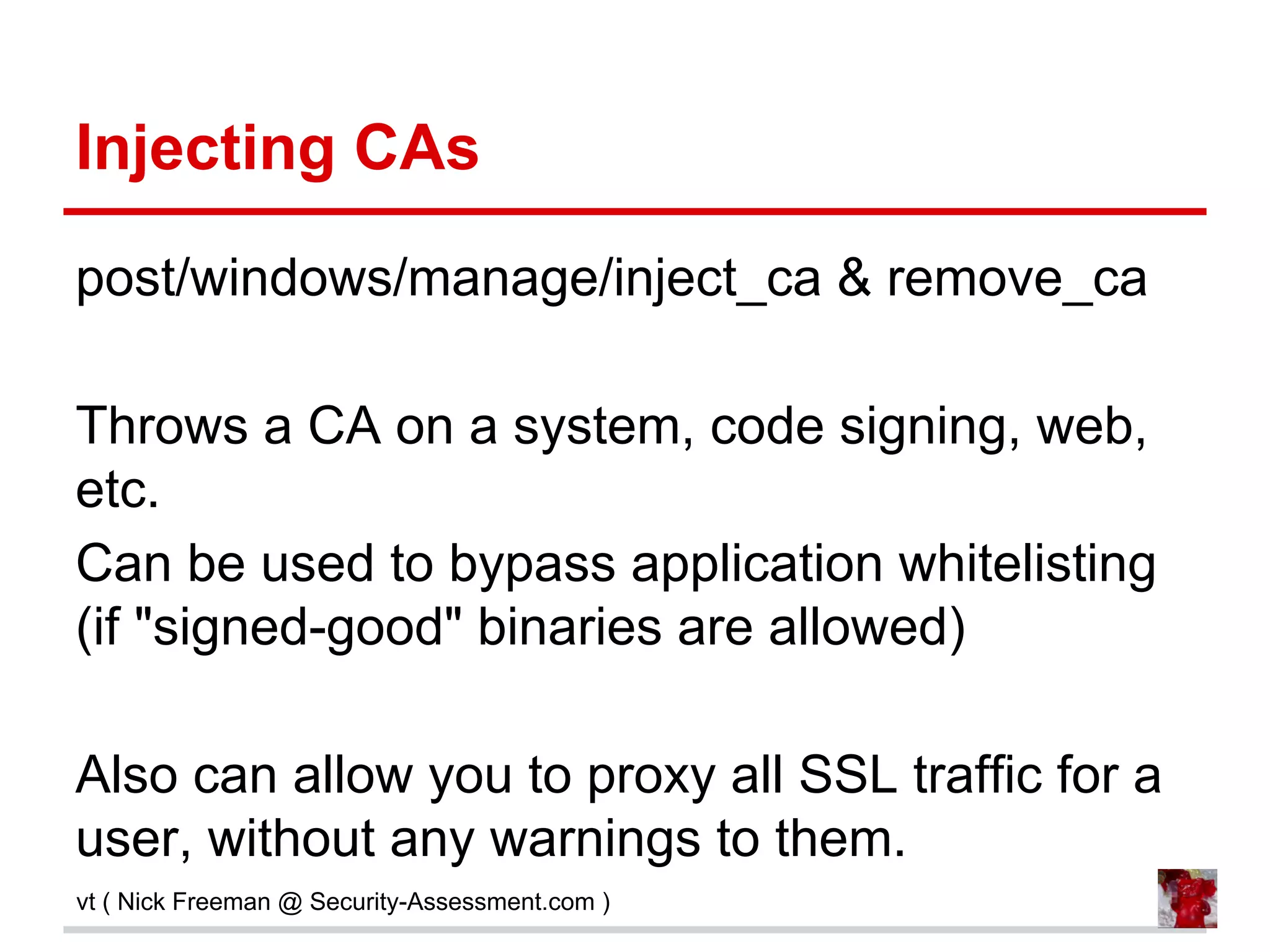 Injecting CAs
post/windows/manage/inject_ca & remove_ca
Throws a CA on a system, code signing, web,
etc.
Can be used to bypass application whitelisting
(if "signed-good" binaries are allowed)
Also can allow you to proxy all SSL traffic for a
user, without any warnings to them.
vt ( Nick Freeman @ Security-Assessment.com )
 