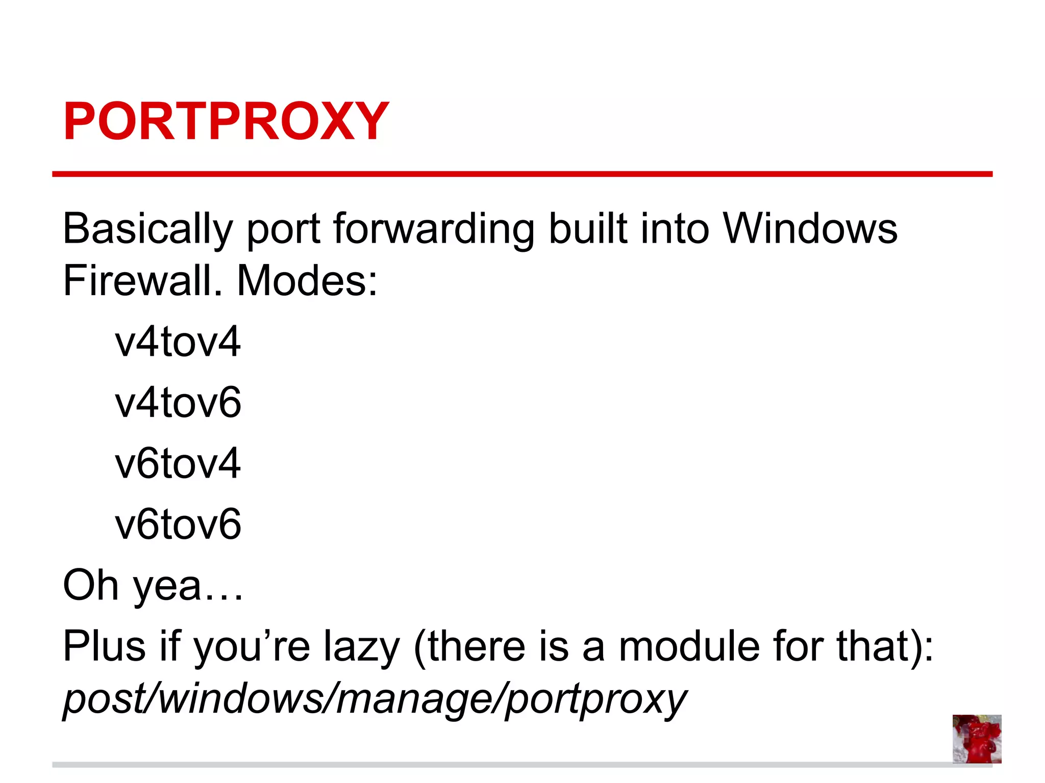 PORTPROXY
Basically port forwarding built into Windows
Firewall. Modes:
v4tov4
v4tov6
v6tov4
v6tov6
Oh yea…
Plus if you’re lazy (there is a module for that):
post/windows/manage/portproxy
 