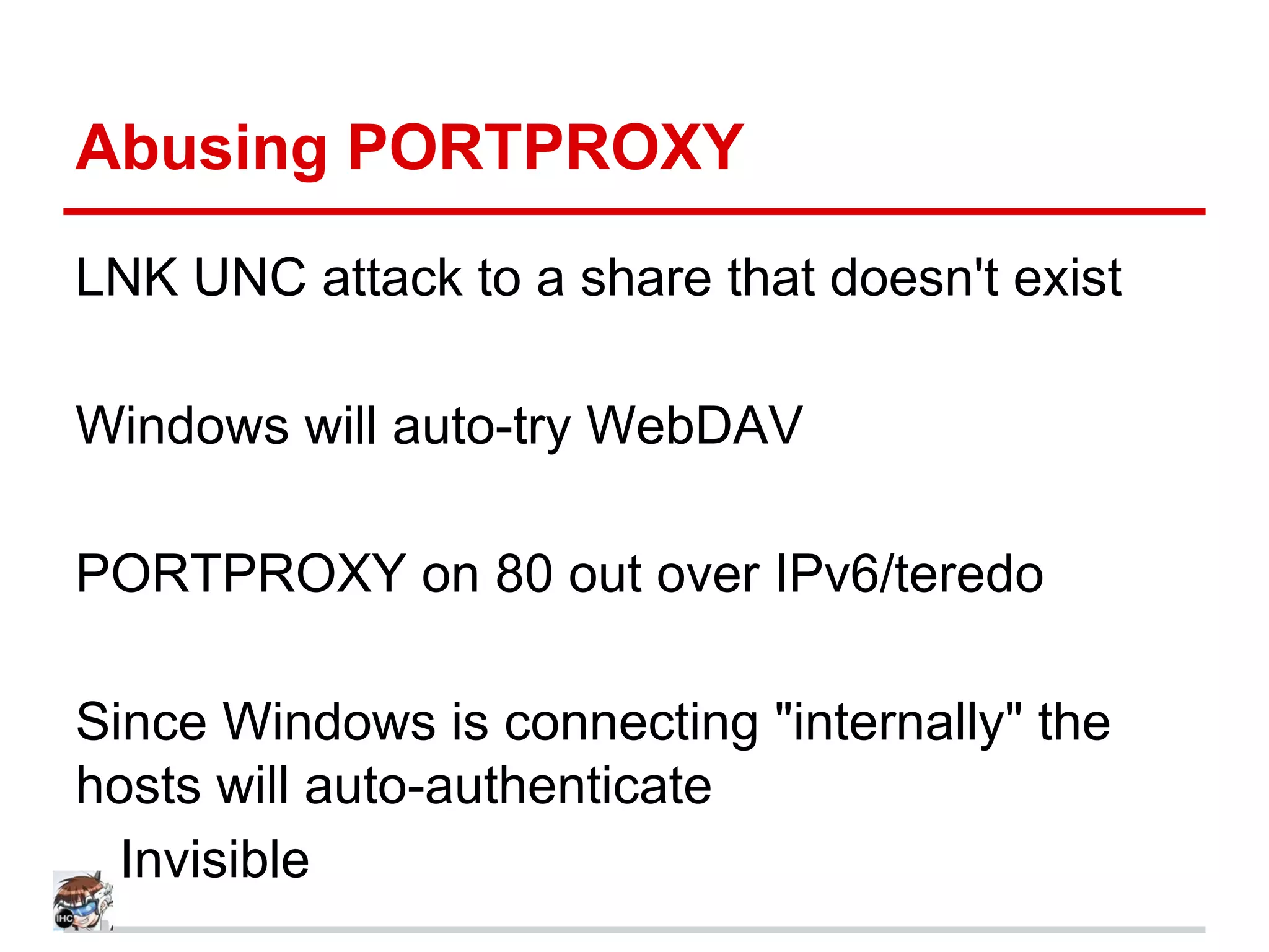 Abusing PORTPROXY
LNK UNC attack to a share that doesn't exist
Windows will auto-try WebDAV
PORTPROXY on 80 out over IPv6/teredo
Since Windows is connecting "internally" the
hosts will auto-authenticate
.. Invisible
 