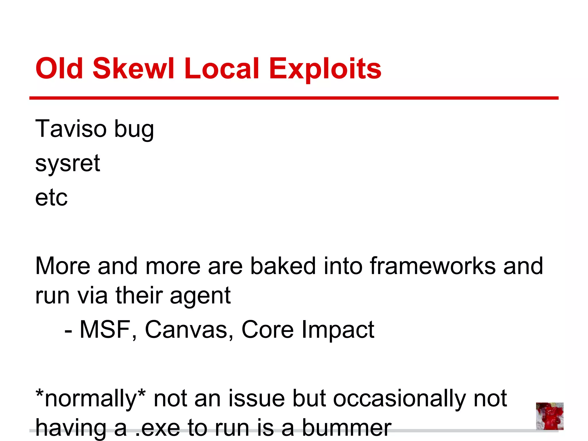 Old Skewl Local Exploits
Taviso bug
sysret
etc
More and more are baked into frameworks and
run via their agent
- MSF, Canvas, Core Impact
*normally* not an issue but occasionally not
having a .exe to run is a bummer
 