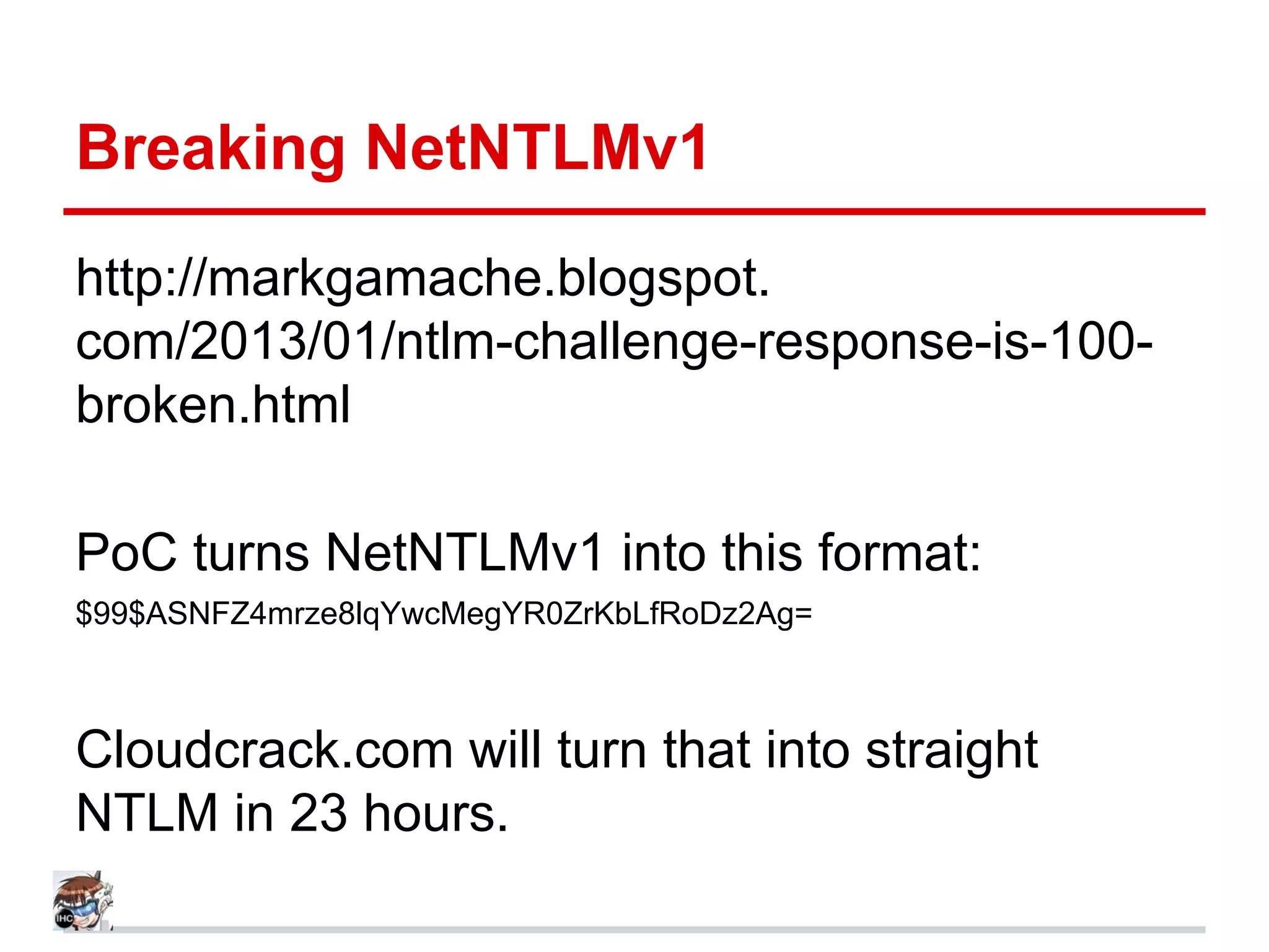 Breaking NetNTLMv1
http://markgamache.blogspot.
com/2013/01/ntlm-challenge-response-is-100-
broken.html
PoC turns NetNTLMv1 into this format:
$99$ASNFZ4mrze8lqYwcMegYR0ZrKbLfRoDz2Ag=
Cloudcrack.com will turn that into straight
NTLM in 23 hours.
 