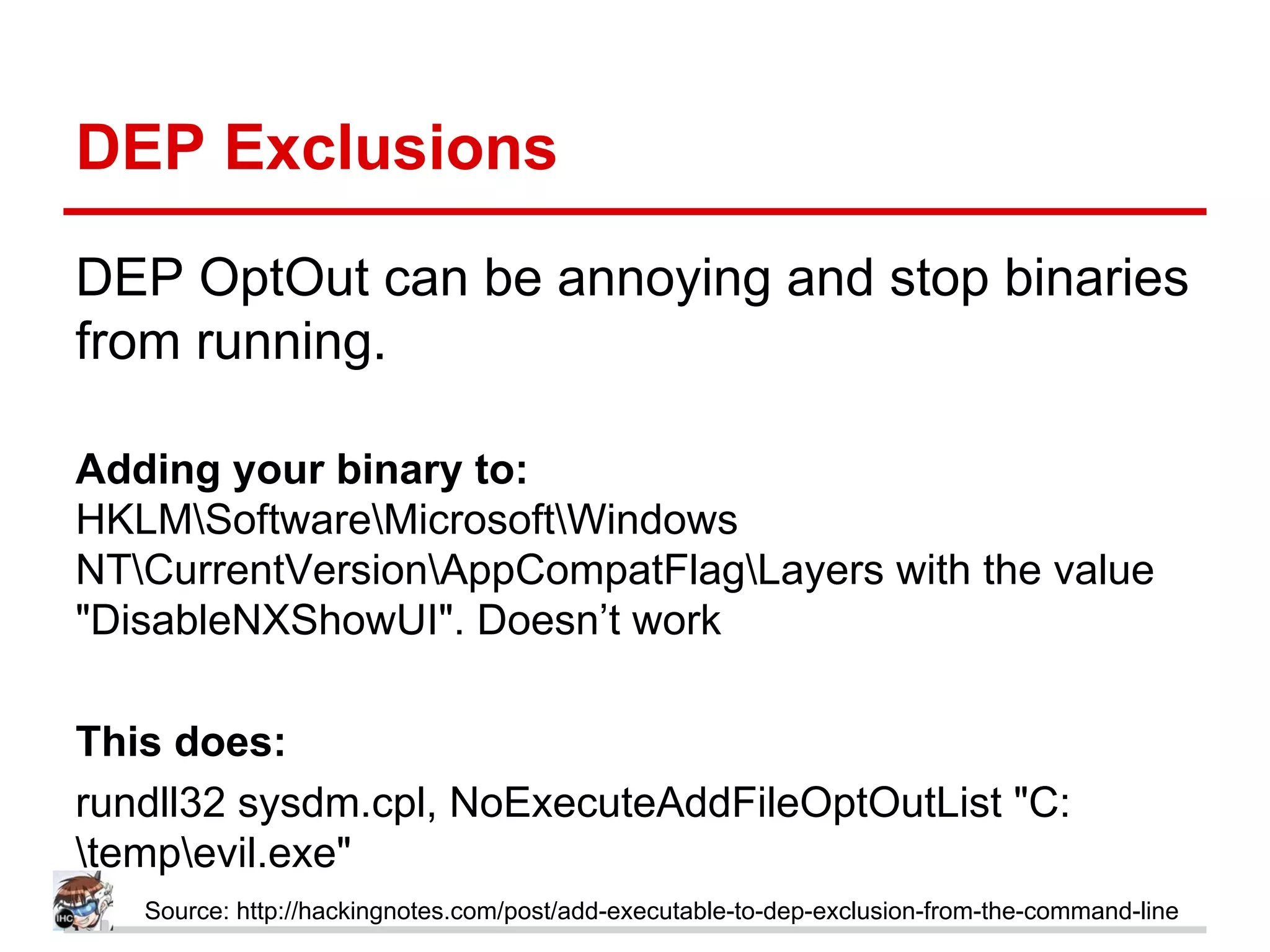 DEP Exclusions
DEP OptOut can be annoying and stop binaries
from running.
Adding your binary to:
HKLMSoftwareMicrosoftWindows
NTCurrentVersionAppCompatFlagLayers with the value
"DisableNXShowUI". Doesn’t work
This does:
rundll32 sysdm.cpl, NoExecuteAddFileOptOutList "C:
tempevil.exe"
Source: http://hackingnotes.com/post/add-executable-to-dep-exclusion-from-the-command-line
 