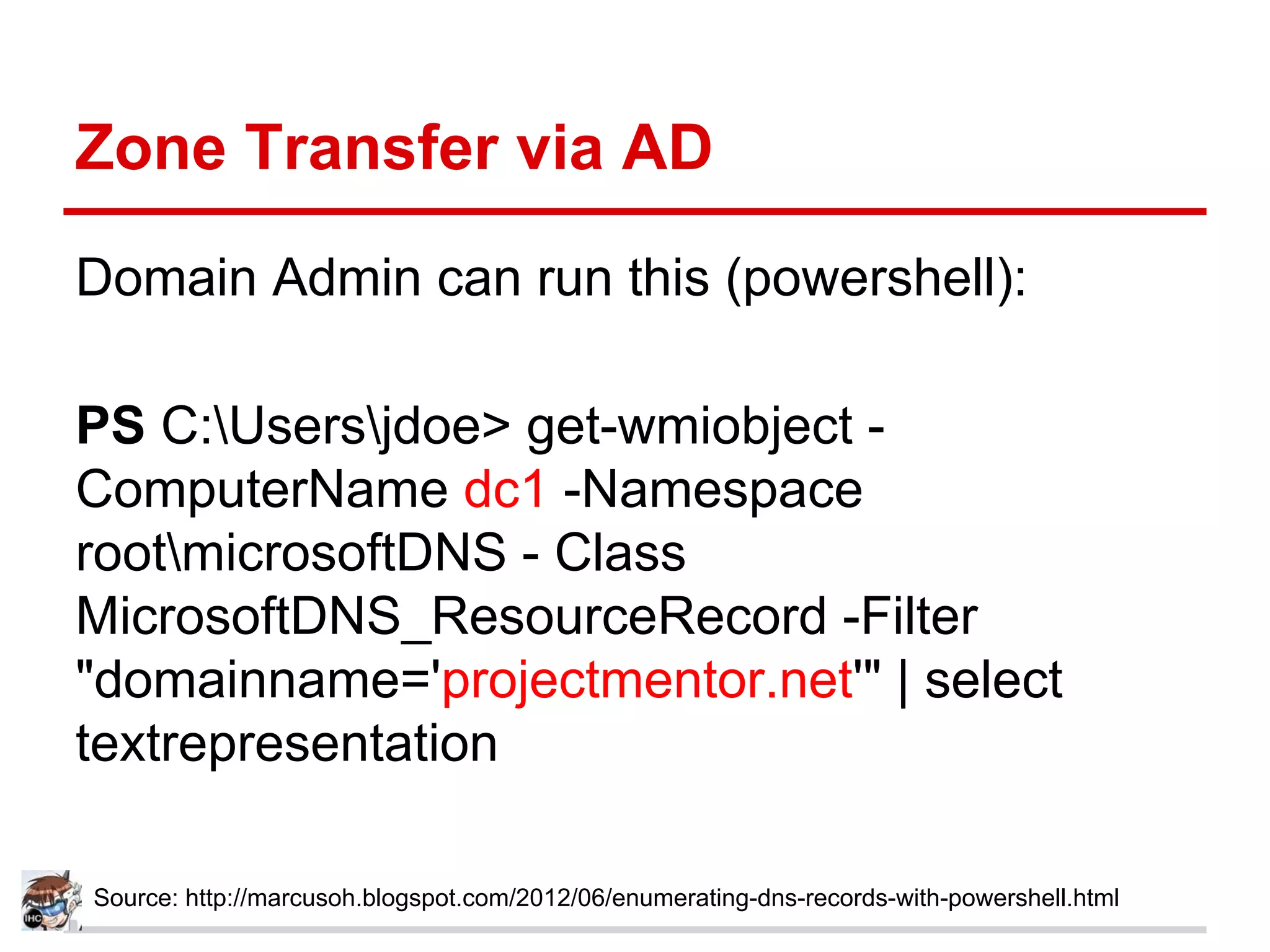 Zone Transfer via AD
Domain Admin can run this (powershell):
PS C:Usersjdoe> get-wmiobject -
ComputerName dc1 -Namespace
rootmicrosoftDNS - Class
MicrosoftDNS_ResourceRecord -Filter
"domainname='projectmentor.net'" | select
textrepresentation
Source: http://marcusoh.blogspot.com/2012/06/enumerating-dns-records-with-powershell.html
 