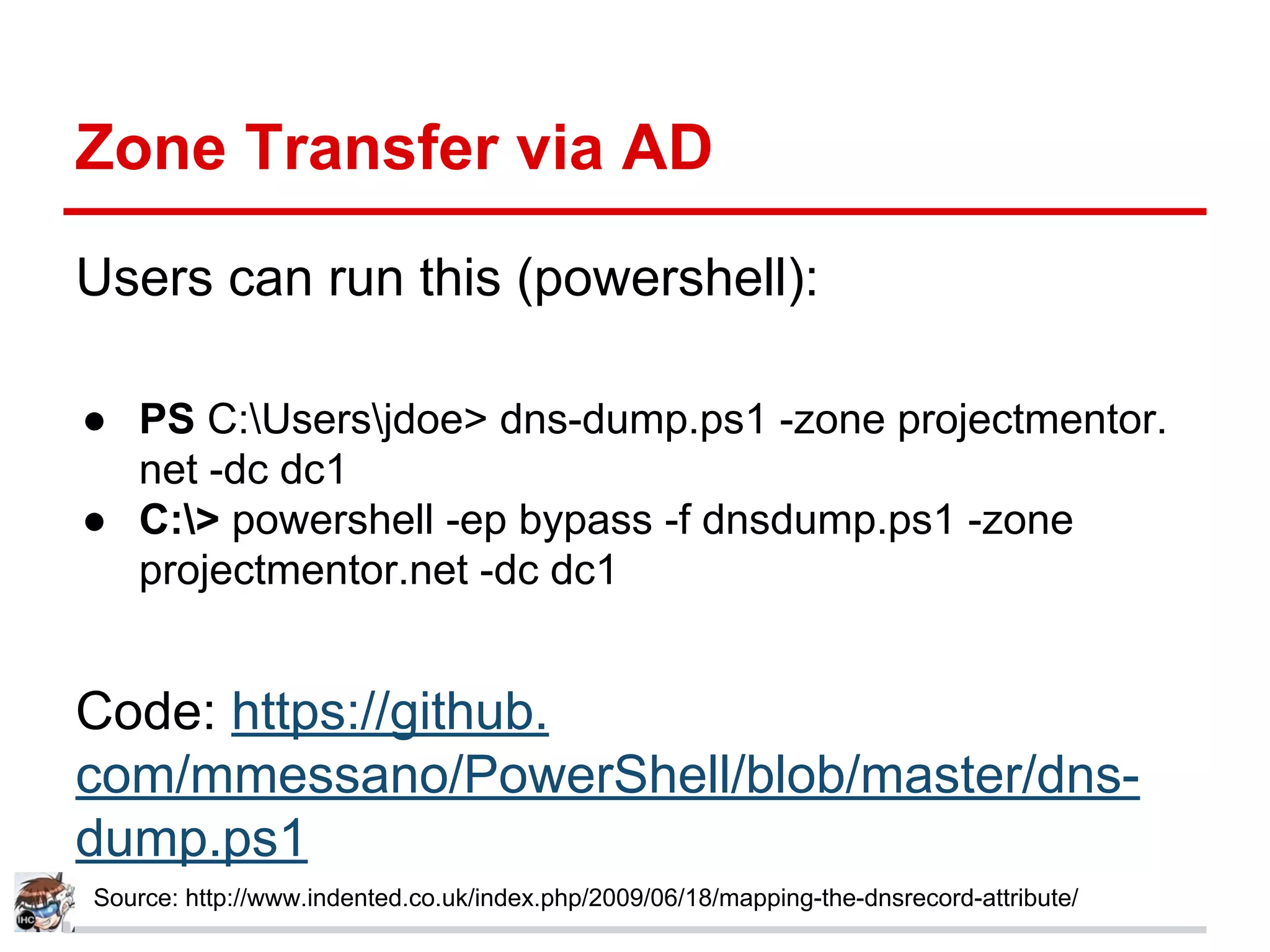Zone Transfer via AD
Users can run this (powershell):
● PS C:Usersjdoe> dns-dump.ps1 -zone projectmentor.
net -dc dc1
● C:> powershell -ep bypass -f dnsdump.ps1 -zone
projectmentor.net -dc dc1
Code: https://github.
com/mmessano/PowerShell/blob/master/dns-
dump.ps1
Source: http://www.indented.co.uk/index.php/2009/06/18/mapping-the-dnsrecord-attribute/
 