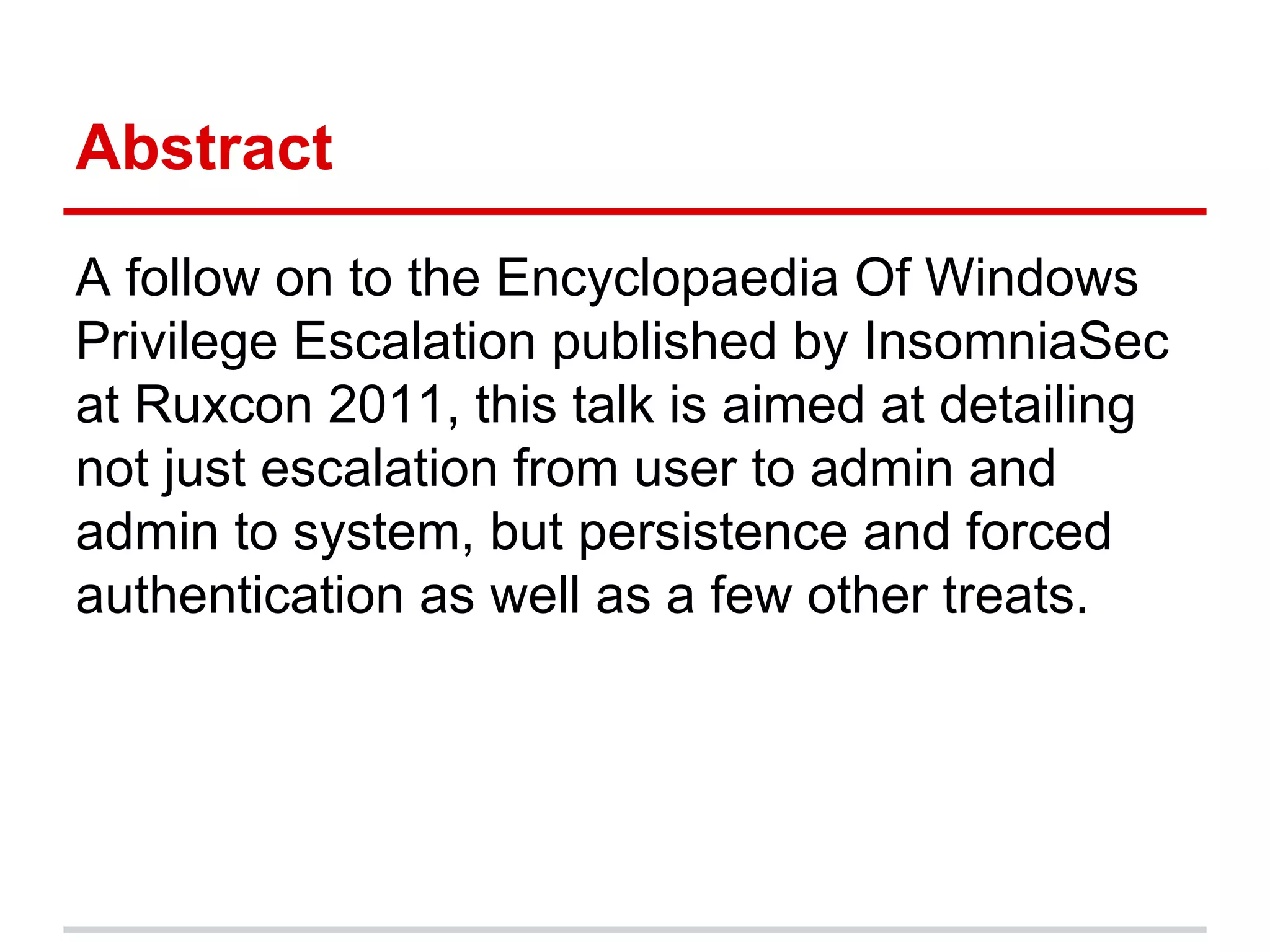 Abstract
A follow on to the Encyclopaedia Of Windows
Privilege Escalation published by InsomniaSec
at Ruxcon 2011, this talk is aimed at detailing
not just escalation from user to admin and
admin to system, but persistence and forced
authentication as well as a few other treats.
 