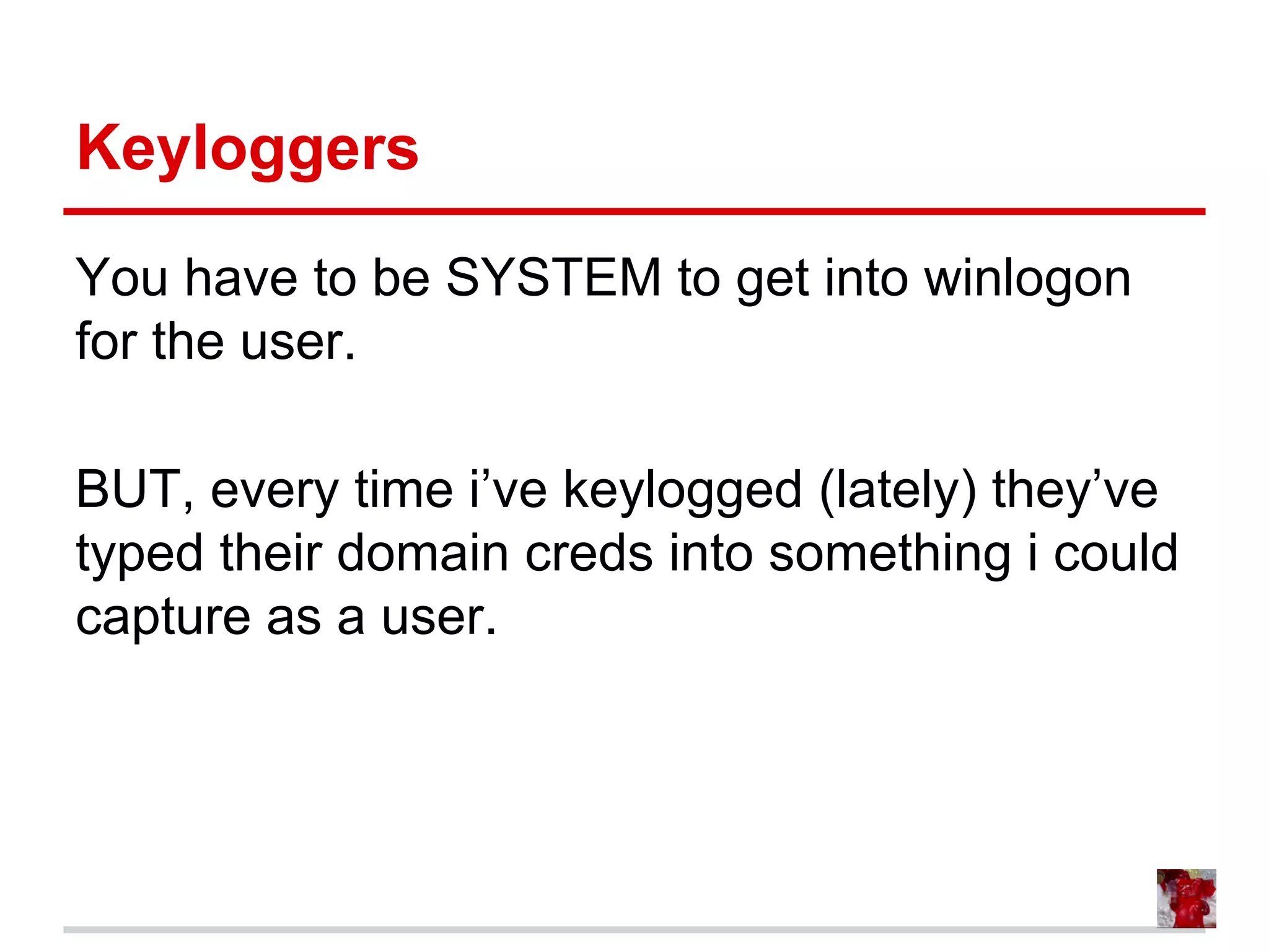 Keyloggers
You have to be SYSTEM to get into winlogon
for the user.
BUT, every time i’ve keylogged (lately) they’ve
typed their domain creds into something i could
capture as a user.
 