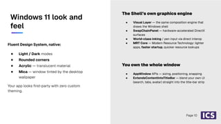 Fluent Design System, native:
● Light / Dark modes
● Rounded corners
● Acrylic — translucent material
● Mica — window tinted by the desktop
wallpaper
Your app looks ﬁrst-party with zero custom
theming.
● Visual Layer — the same composition engine that
draws the Windows shell
● SwapChainPanel — hardware-accelerated DirectX
surfaces
● World-class inking / pen input via direct interop
● MRT Core — Modern Resource Technology: lighter
apps, faster startup, quicker resource lookups
You own the whole window
The Shell’s own graphics engine
● AppWindow APIs — sizing, positioning, snapping
● ExtendsContentIntoTitleBar — blend your own UI
(search, tabs, avatar) straight into the title-bar strip
Windows 11 look and
feel
Page 10
 