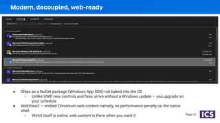 Modern, decoupled, web-ready
Page 12
● Ships as a NuGet package (Windows App SDK) not baked into the OS
○ Unlike UWP, new controls and ﬁxes arrive without a Windows update — you upgrade on
your schedule
● WebView2 — embed Chromium web content natively, no performance penalty on the native
shell
○ WinUI itself is native; web content is there when you want it
 