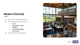 Modern Controls
● New and improved controls
● Rich Microsoft library built in
○ Pivot
○ Navigation View
○ InfoBar
○ AutoSuggestBox
○ And more
● No more bolt-ons needed
Page 13
 