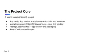 A freshly-created WinUI 3 project:
● App.xaml / App.xaml.cs — application entry point and resources
● MainWindow.xaml / MainWindow.xaml.cs — your ﬁrst window
● Package.appxmanifest — app identity and packaging
● Assets/ — icons and images
The Project Core
Page 15
 