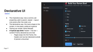 Declarative UI
● The imperative way: new a control, set
properties, add to parent, repeat — layout
only exists after the code runs
● The declarative way: the tree's shape is the
screen, in one place, visible at a glance
● Tooling can render it (Hot Reload)
● A typical app shell: header + nav bar +
content Frame, declared as one tree
○ Pages swap into the Frame; the
header and nav bar (declared outside
it) persist untouched
Page 17
 
