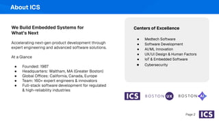 About ICS
Page 2
We Build Embedded Systems for
What’s Next
Accelerating next-gen product development through
expert engineering and advanced software solutions.
At a Glance
● Founded: 1987
● Headquarters: Waltham, MA (Greater Boston)
● Global Offices: California, Canada, Europe
● Team: 160+ expert engineers & innovators
● Full-stack software development for regulated
& high-reliability industries
Centers of Excellence
● Medtech Software
● Software Development
● AI/ML Innovation
● UX/UI Design & Human Factors
● IoT & Embedded Software
● Cybersecurity
 