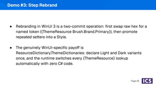 Demo #3: Step Rebrand
● Rebranding in WinUI 3 is a two-commit operation: ﬁrst swap raw hex for a
named token ({ThemeResource Brush.Brand.Primary}), then promote
repeated setters into a Style.
● The genuinely WinUI-speciﬁc payoff is
ResourceDictionary.ThemeDictionaries: declare Light and Dark variants
once, and the runtime switches every {ThemeResource} lookup
automatically with zero C# code.
Page 26
 