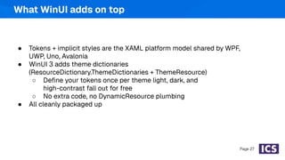 ● Tokens + implicit styles are the XAML platform model shared by WPF,
UWP, Uno, Avalonia
● WinUI 3 adds theme dictionaries
(ResourceDictionary.ThemeDictionaries + ThemeResource)
○ Deﬁne your tokens once per theme light, dark, and
high-contrast fall out for free
○ No extra code, no DynamicResource plumbing
● All cleanly packaged up
Page 27
What WinUI adds on top
 