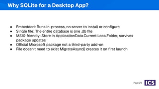 ● Embedded: Runs in-process, no server to install or conﬁgure
● Single ﬁle: The entire database is one .db ﬁle
● MSIX-friendly: Store in ApplicationData.Current.LocalFolder, survives
package updates
● Official Microsoft package not a third-party add-on
● File doesn't need to exist MigrateAsync() creates it on ﬁrst launch
Page 29
Why SQLite for a Desktop App?
 