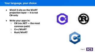 Your language, your choice
● WinUI 3 sits on the WinRT
projection layer — it is not
C#-only
● Write your apps in:
○ C# (via .NET — the most
common path)
○ C++/WinRT
○ Rust/WinRT
Page 6
 
