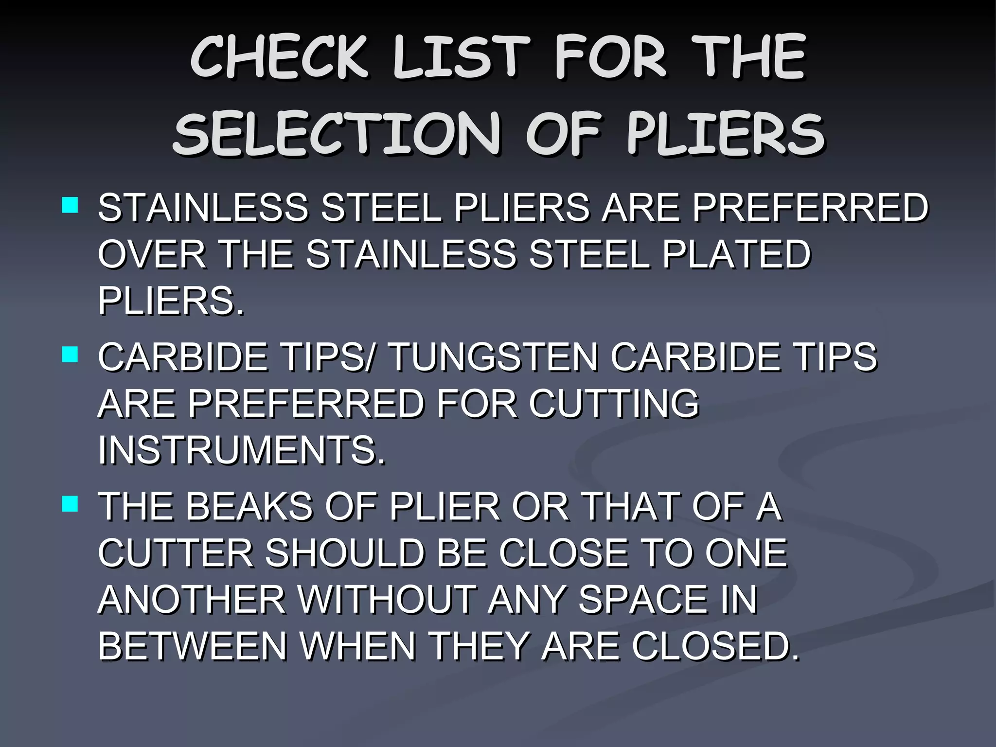 CHECK LIST FOR THE SELECTION OF PLIERS STAINLESS STEEL PLIERS ARE PREFERRED OVER THE STAINLESS STEEL PLATED PLIERS. CARBIDE TIPS/ TUNGSTEN CARBIDE TIPS ARE PREFERRED FOR CUTTING INSTRUMENTS. THE BEAKS OF PLIER OR THAT OF A CUTTER SHOULD BE CLOSE TO ONE ANOTHER WITHOUT ANY SPACE IN BETWEEN WHEN THEY ARE CLOSED.  