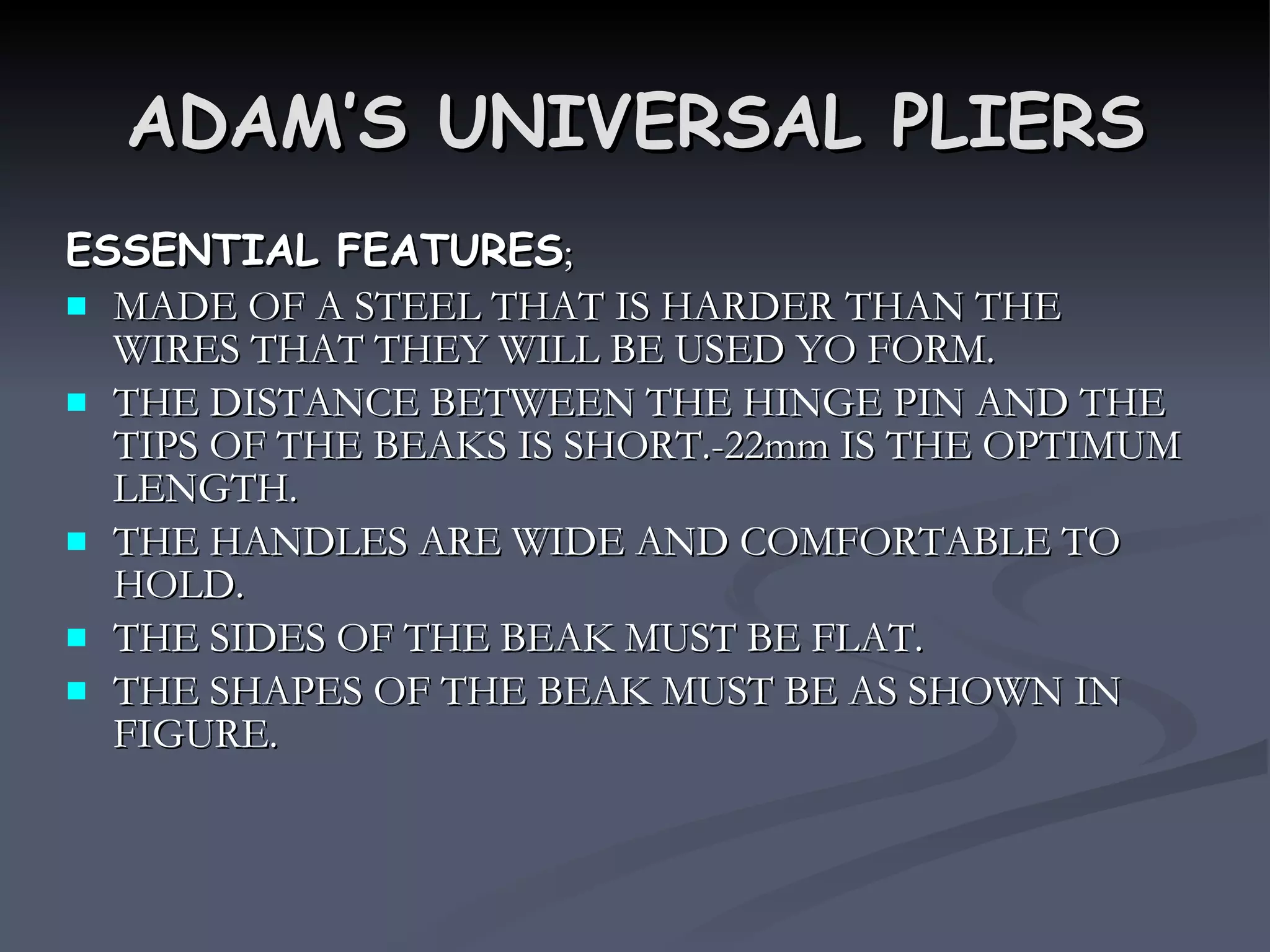ADAM’S UNIVERSAL PLIERS ESSENTIAL FEATURES ; MADE OF A STEEL THAT IS HARDER THAN THE WIRES THAT THEY WILL BE USED YO FORM. THE DISTANCE BETWEEN THE HINGE PIN AND THE TIPS OF THE BEAKS IS SHORT.-22mm IS THE OPTIMUM LENGTH. THE HANDLES ARE WIDE AND COMFORTABLE TO HOLD. THE SIDES OF THE BEAK MUST BE FLAT. THE SHAPES OF THE BEAK MUST BE AS SHOWN IN FIGURE. 