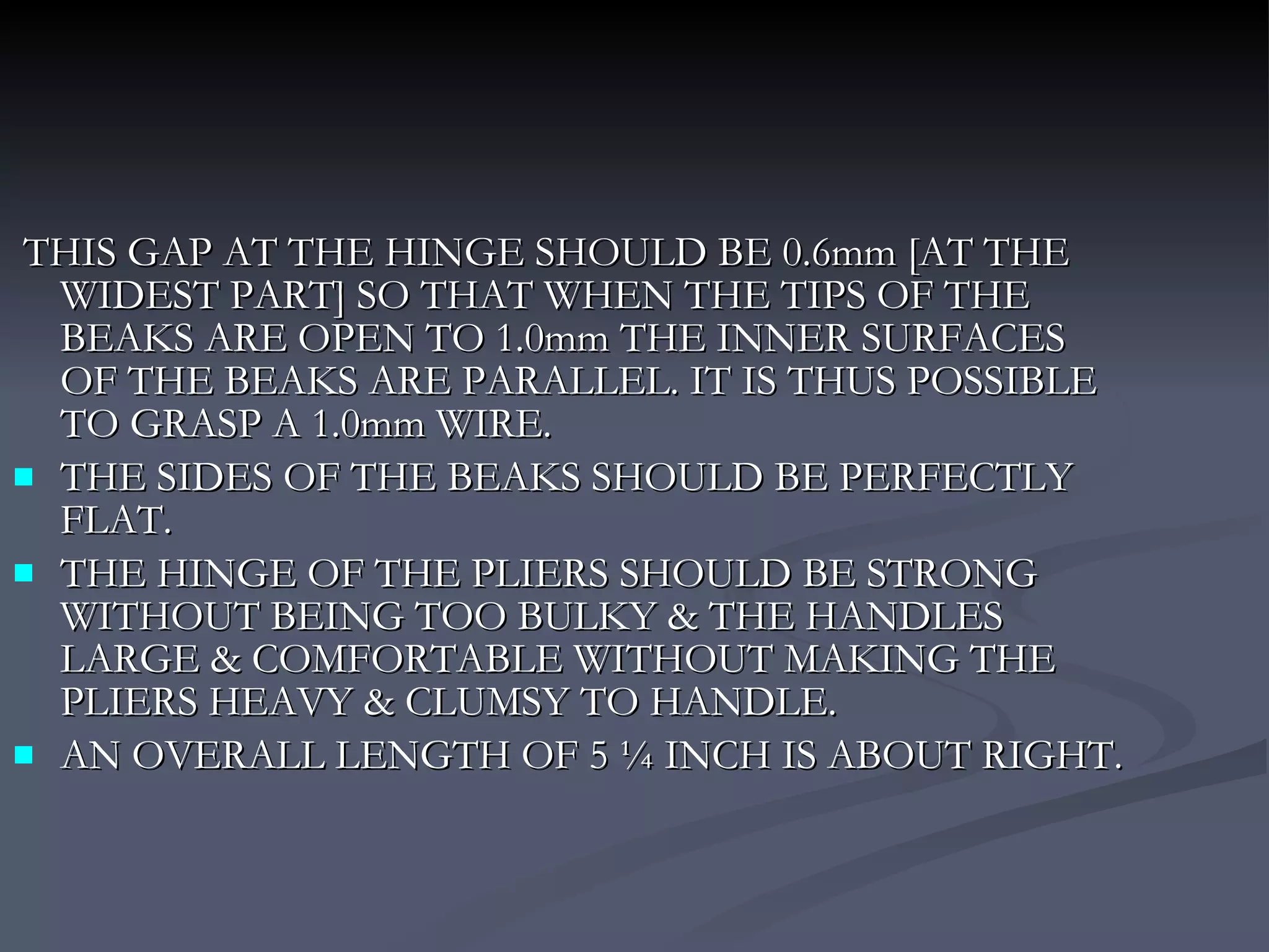 THIS GAP AT THE HINGE SHOULD BE 0.6mm [AT THE WIDEST PART] SO THAT WHEN THE TIPS OF THE BEAKS ARE OPEN TO 1.0mm THE INNER SURFACES OF THE BEAKS ARE PARALLEL. IT IS THUS POSSIBLE TO GRASP A 1.0mm WIRE. THE SIDES OF THE BEAKS SHOULD BE PERFECTLY FLAT. THE HINGE OF THE PLIERS SHOULD BE STRONG WITHOUT BEING TOO BULKY & THE HANDLES LARGE & COMFORTABLE WITHOUT MAKING THE PLIERS HEAVY & CLUMSY TO HANDLE. AN OVERALL LENGTH OF 5 ¼ INCH IS ABOUT RIGHT.  