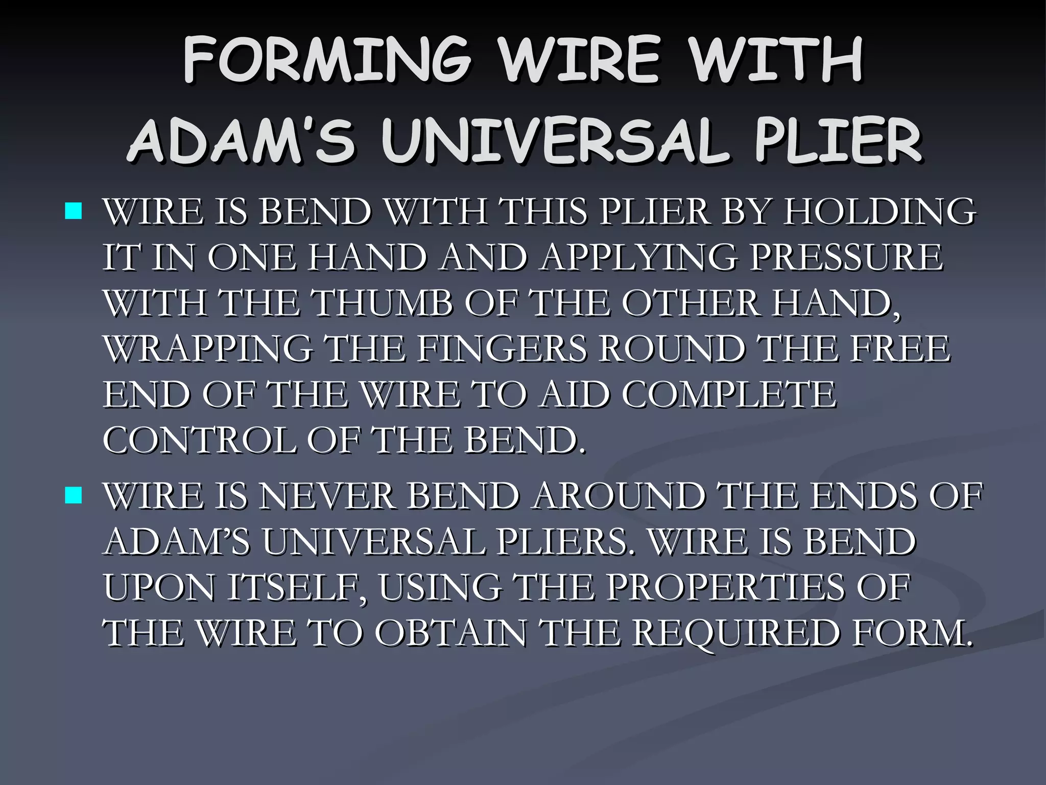 FORMING WIRE WITH ADAM’S UNIVERSAL PLIER WIRE IS BEND WITH THIS PLIER BY HOLDING IT IN ONE HAND AND APPLYING PRESSURE WITH THE THUMB OF THE OTHER HAND, WRAPPING THE FINGERS ROUND THE FREE END OF THE WIRE TO AID COMPLETE CONTROL OF THE BEND. WIRE IS NEVER BEND AROUND THE ENDS OF ADAM’S UNIVERSAL PLIERS. WIRE IS BEND UPON ITSELF, USING THE PROPERTIES OF THE WIRE TO OBTAIN THE REQUIRED FORM.  