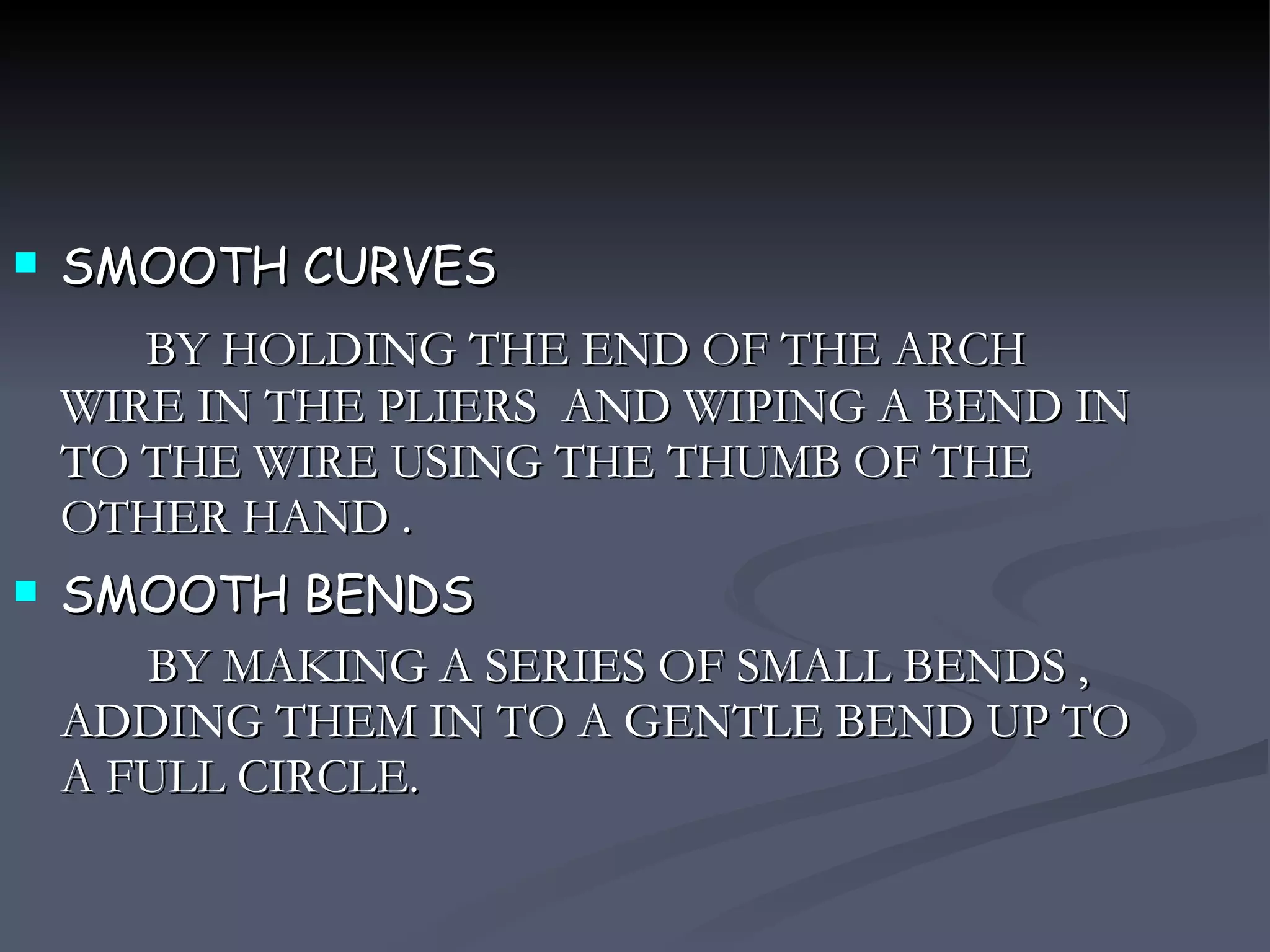 SMOOTH CURVES BY HOLDING THE END OF THE ARCH WIRE IN THE PLIERS  AND WIPING A BEND IN TO THE WIRE USING THE THUMB OF THE OTHER HAND . SMOOTH BENDS BY MAKING A SERIES OF SMALL BENDS , ADDING THEM IN TO A GENTLE BEND UP TO A FULL CIRCLE.  