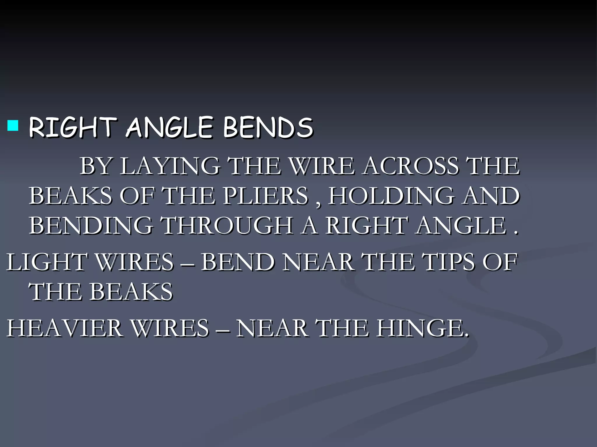 RIGHT ANGLE BENDS BY LAYING THE WIRE ACROSS THE BEAKS OF THE PLIERS , HOLDING AND BENDING THROUGH A RIGHT ANGLE . LIGHT WIRES – BEND NEAR THE TIPS OF THE BEAKS HEAVIER WIRES – NEAR THE HINGE. 