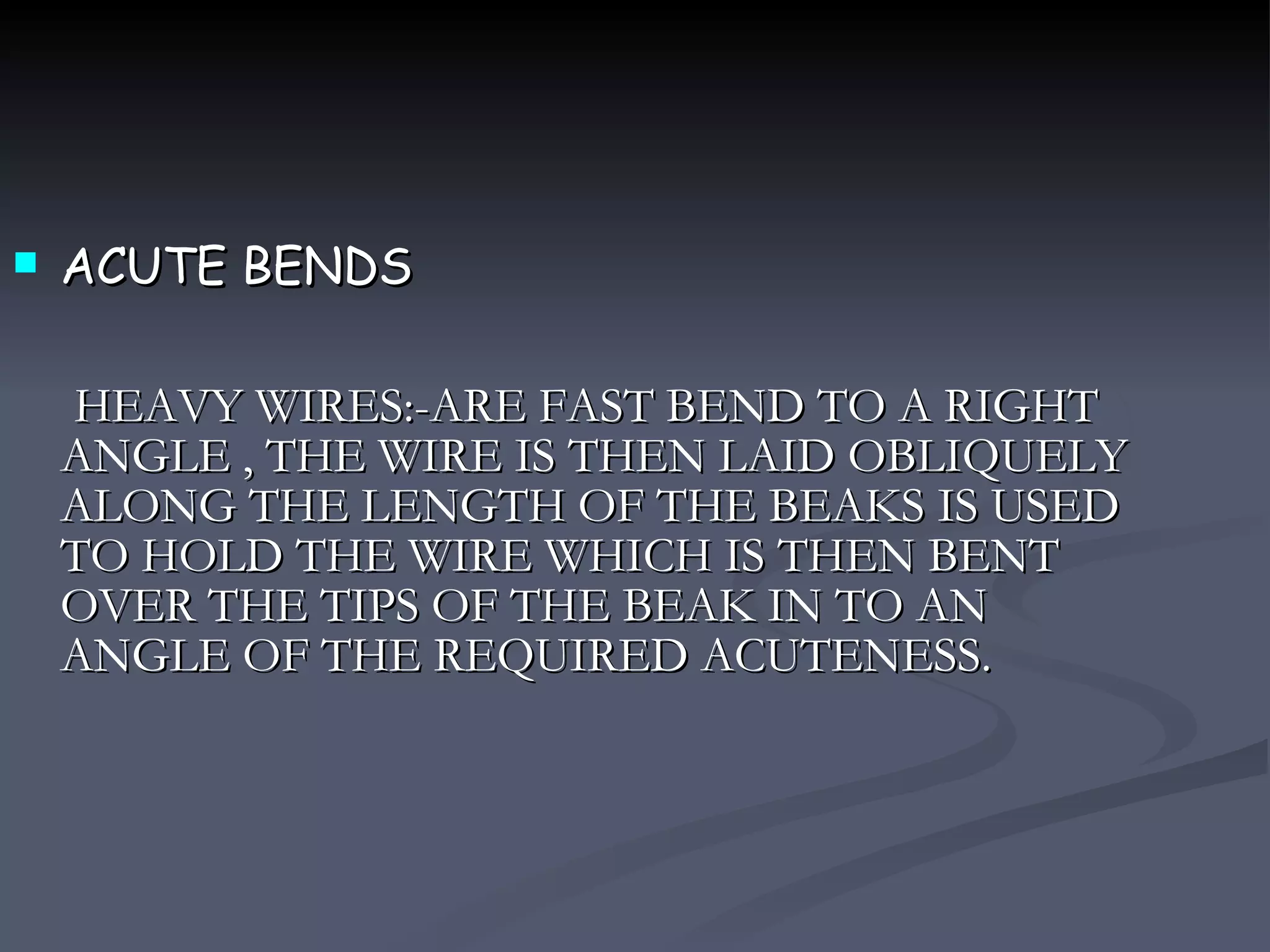 ACUTE BENDS HEAVY WIRES:-ARE FAST BEND TO A RIGHT ANGLE , THE WIRE IS THEN LAID OBLIQUELY ALONG THE LENGTH OF THE BEAKS IS USED TO HOLD THE WIRE WHICH IS THEN BENT OVER THE TIPS OF THE BEAK IN TO AN ANGLE OF THE REQUIRED ACUTENESS. 