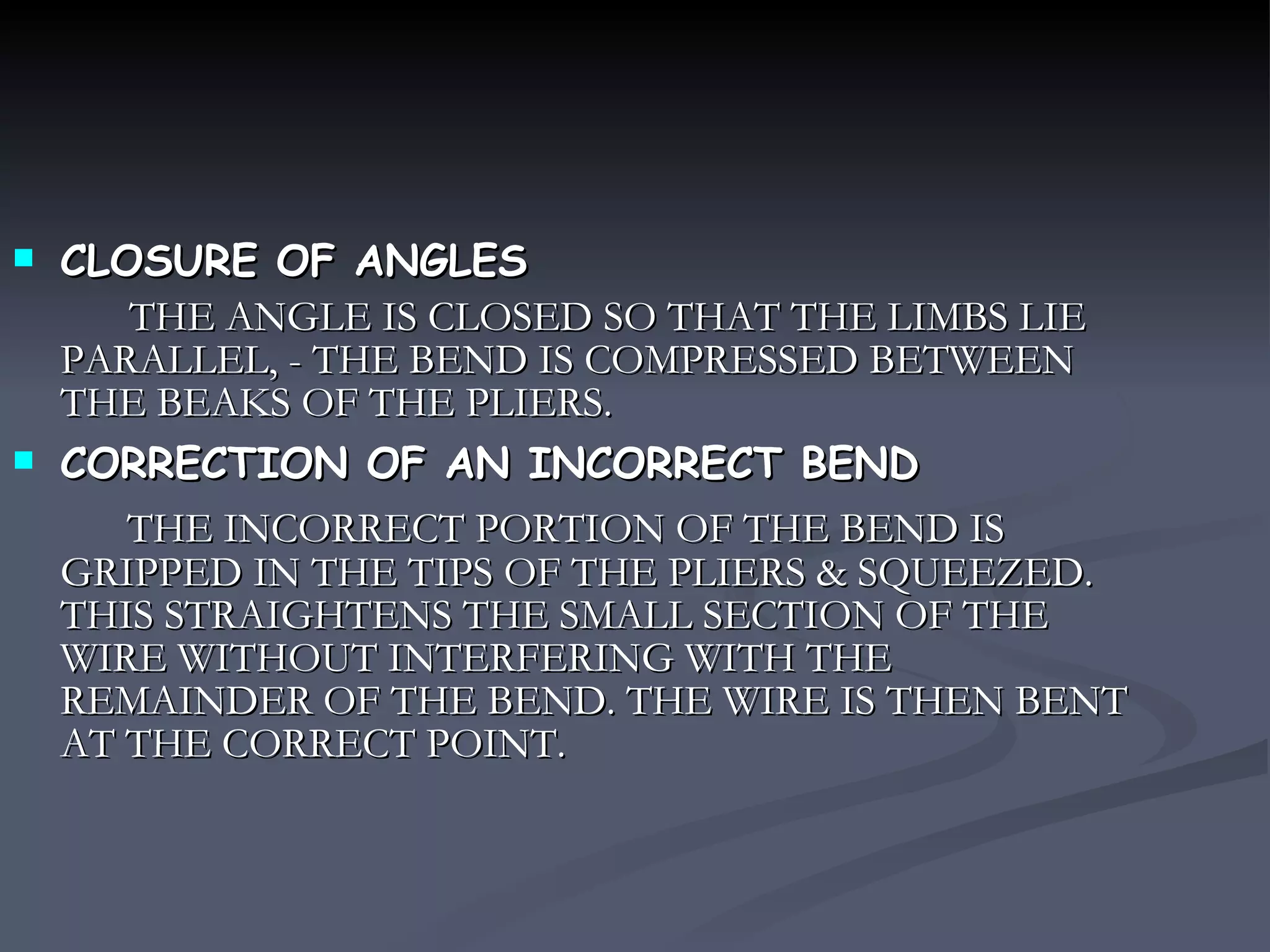 CLOSURE OF ANGLES THE ANGLE IS CLOSED SO THAT THE LIMBS LIE PARALLEL, - THE BEND IS COMPRESSED BETWEEN THE BEAKS OF THE PLIERS. CORRECTION OF AN INCORRECT BEND THE INCORRECT PORTION OF THE BEND IS GRIPPED IN THE TIPS OF THE PLIERS & SQUEEZED. THIS STRAIGHTENS THE SMALL SECTION OF THE WIRE WITHOUT INTERFERING WITH THE REMAINDER OF THE BEND. THE WIRE IS THEN BENT AT THE CORRECT POINT. 