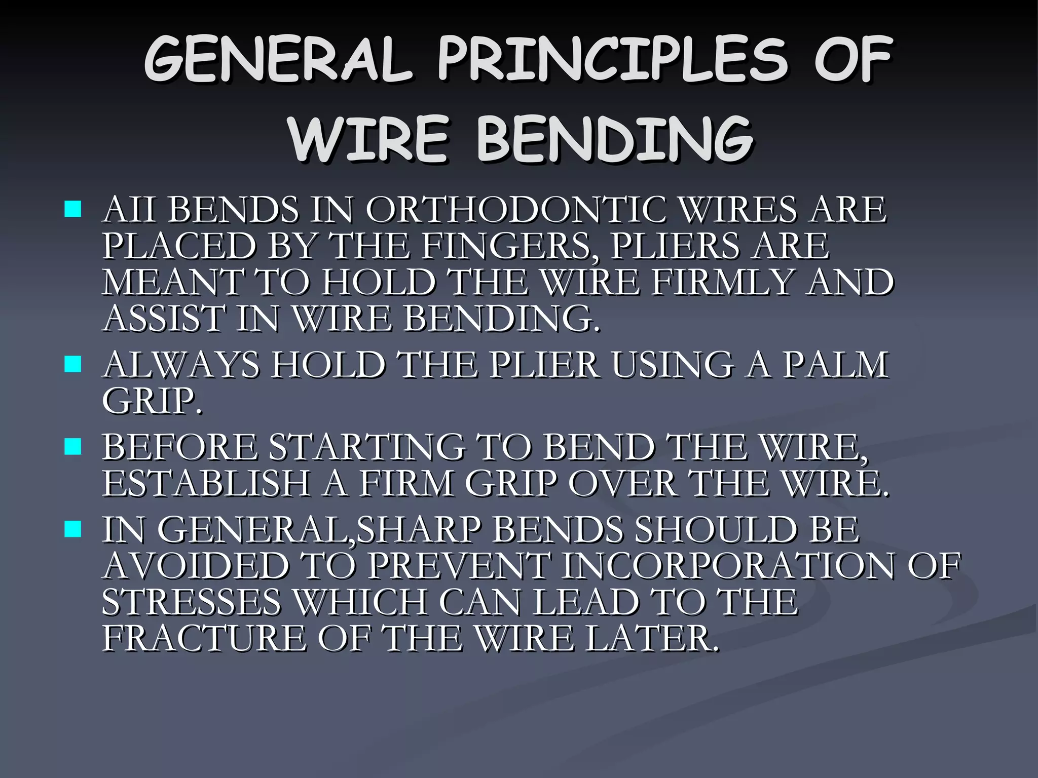 GENERAL PRINCIPLES OF WIRE BENDING AII BENDS IN ORTHODONTIC WIRES ARE PLACED BY THE FINGERS, PLIERS ARE MEANT TO HOLD THE WIRE FIRMLY AND ASSIST IN WIRE BENDING. ALWAYS HOLD THE PLIER USING A PALM GRIP. BEFORE STARTING TO BEND THE WIRE, ESTABLISH A FIRM GRIP OVER THE WIRE. IN GENERAL,SHARP BENDS SHOULD BE AVOIDED TO PREVENT INCORPORATION OF STRESSES WHICH CAN LEAD TO THE FRACTURE OF THE WIRE LATER. 