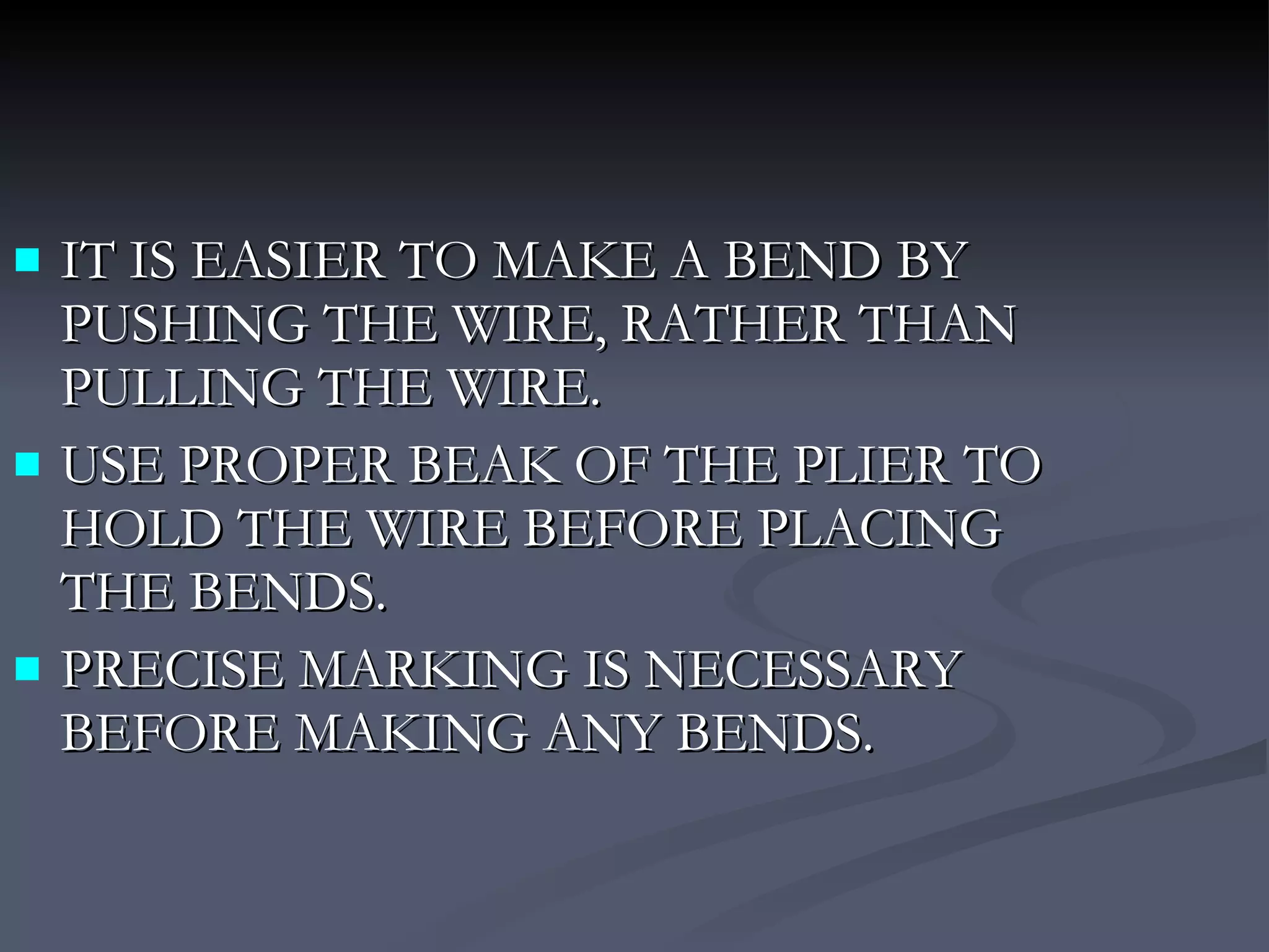 IT IS EASIER TO MAKE A BEND BY PUSHING THE WIRE, RATHER THAN PULLING THE WIRE. USE PROPER BEAK OF THE PLIER TO HOLD THE WIRE BEFORE PLACING THE BENDS. PRECISE MARKING IS NECESSARY BEFORE MAKING ANY BENDS. 