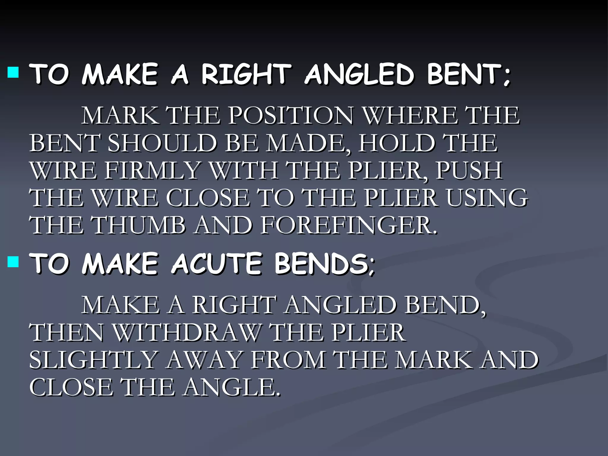 TO MAKE A RIGHT ANGLED BENT; MARK THE POSITION WHERE THE BENT SHOULD BE MADE, HOLD THE WIRE FIRMLY WITH THE PLIER, PUSH THE WIRE CLOSE TO THE PLIER USING THE THUMB AND FOREFINGER. TO MAKE ACUTE BENDS ; MAKE A RIGHT ANGLED BEND, THEN WITHDRAW THE PLIER SLIGHTLY AWAY FROM THE MARK AND CLOSE THE ANGLE. 