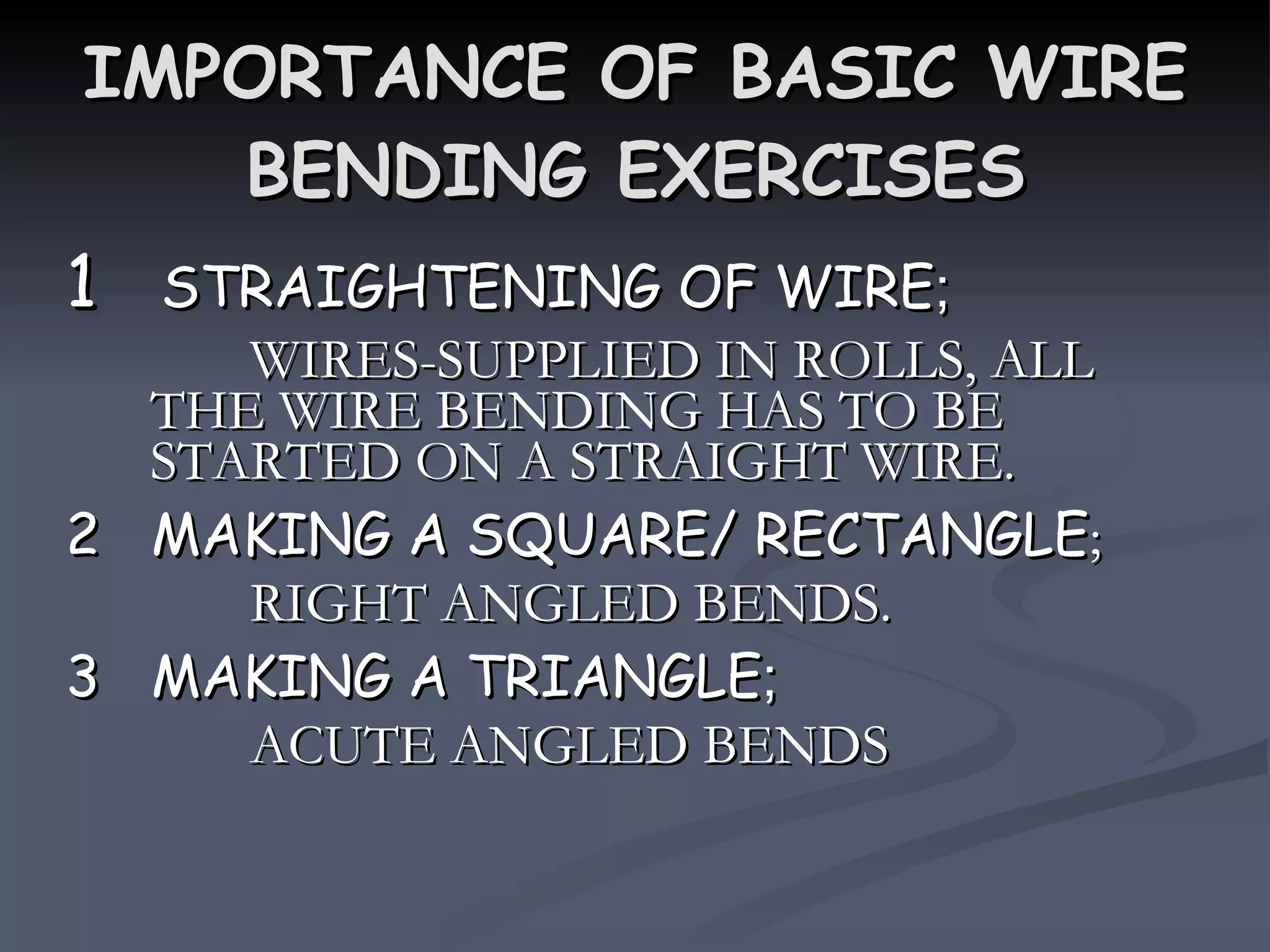 IMPORTANCE OF BASIC WIRE BENDING EXERCISES 1  STRAIGHTENING OF WIRE ; WIRES-SUPPLIED IN ROLLS, ALL THE WIRE BENDING HAS TO BE STARTED ON A STRAIGHT WIRE. 2  MAKING A SQUARE/ RECTANGLE ; RIGHT ANGLED BENDS. 3  MAKING A TRIANGLE ; ACUTE ANGLED BENDS 