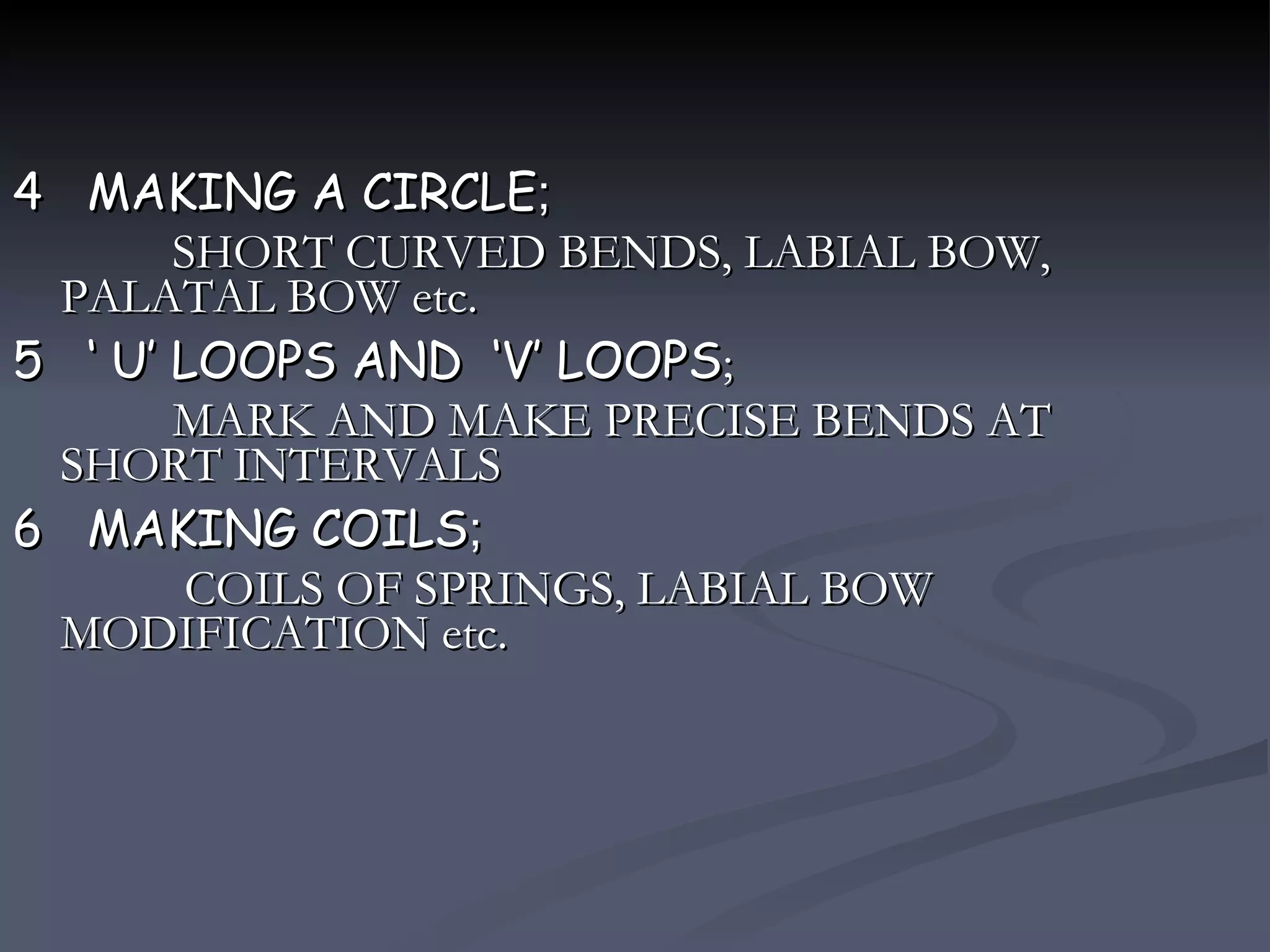 4  MAKING A CIRCLE ; SHORT CURVED BENDS, LABIAL BOW, PALATAL BOW etc. 5  ‘ U’ LOOPS AND  ‘V’ LOOPS ; MARK AND MAKE PRECISE BENDS AT SHORT INTERVALS 6  MAKING COILS ; COILS OF SPRINGS, LABIAL BOW MODIFICATION etc. 
