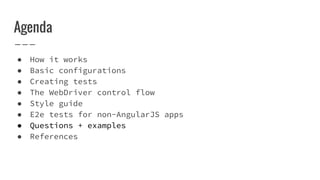Agenda
● How it works
● Basic configurations
● Creating tests
● The WebDriver control flow
● Style guide
● E2e tests for non-AngularJS apps
● Questions + examples
● References
 