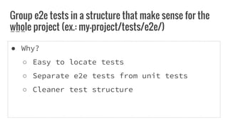 ● Why?
○ Easy to locate tests
○ Separate e2e tests from unit tests
○ Cleaner test structure
Group e2e tests in a structure that make sense for the
whole project (ex.: my-project/tests/e2e/)
 