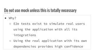 ● Why?
○ E2e tests exist to simulate real users
using the application with all its
integrations
○ Using the real application with its own
dependencies provides high confidence
Do not use mock unless this is totally necessary
 