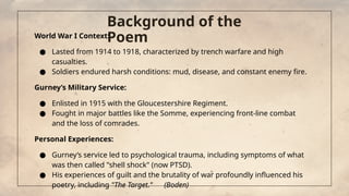 Background of the
Poem
World War I Context:
● Lasted from 1914 to 1918, characterized by trench warfare and high
casualties.
● Soldiers endured harsh conditions: mud, disease, and constant enemy fire.
Gurney’s Military Service:
● Enlisted in 1915 with the Gloucestershire Regiment.
● Fought in major battles like the Somme, experiencing front-line combat
and the loss of comrades.
Personal Experiences:
● Gurney’s service led to psychological trauma, including symptoms of what
was then called "shell shock" (now PTSD).
● His experiences of guilt and the brutality of war profoundly influenced his
poetry, including "The Target." (Boden)
 