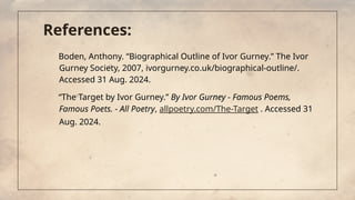 References:
Boden, Anthony. “Biographical Outline of Ivor Gurney.” The Ivor
Gurney Society, 2007, ivorgurney.co.uk/biographical-outline/.
Accessed 31 Aug. 2024.
“The Target by Ivor Gurney.” By Ivor Gurney - Famous Poems,
Famous Poets. - All Poetry, allpoetry.com/The-Target . Accessed 31
Aug. 2024.
 