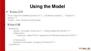 Using the Model
 Within CEP
from InputStream#ml:predict(’/../diabetes-model', 'double')
select *
insert into PredictionStream;
<predict>
<model storage-location=”../downloaded-ml-model"/>
<features>
<feature name="SI2" expression="$body/features/SI2"/>
..
</features>
<predictionOutput property="result"/>
</predict>
 Within ESB
 