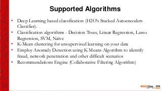 Supported Algorithms
• Deep Learning based classification (H2O’s Stacked Autoencoders
Classifier).
• Classification algorithms - Decision Trees, Linear Regression, Lasso
Regression, SVM, Naïve
• K-Mean clustering for unsupervised learning on your data
• Employ Anomaly Detection using K Means Algorithm to identify
fraud, network penetration and other difficult scenarios
• Recommendations Engine (Collaborative Filtering Algorithm)
 