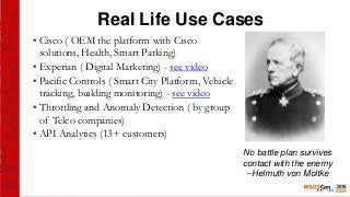 Real Life Use Cases
▪ Cisco ( OEM the platform with Cisco
solutions, Health, Smart Parking)
▪ Experian ( Digital Marketing) - see video
▪ Pacific Controls ( Smart City Platform, Vehicle
tracking, building monitoring) - see video
▪ Throttling and Anomaly Detection ( by group
of Telco companies)
▪ API Analytics (13+ customers)
No battle plan survives
contact with the enemy
--Helmuth von Moltke
 
