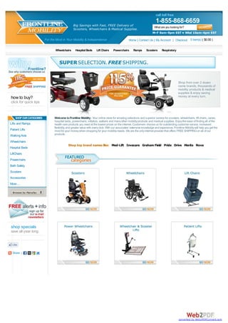 call toll free
                                                                                                                           1-855-868-6659
                                                 Big Savings with Fast, FREE Delivery of                                  What are you looking for?
                                                 Scooters, Wheelchairs & Medical Supplies.
                                                                                                                        M-F 9am-9pm EST • Wkd 10am-4pm EST

                          For the Most in Your Mobility & Independence                             Home | Contact Us | My Account | Checkout 0 item(s) ( $0.00 )

                                 Wheelchairs       Hospital Beds      Lift Chairs    Powerchairs       Ramps       Scooters      Respiratory




                                                                                                                                               Shop from over 2 dozen
                                                                                                                                               name brands, thousands of
                                                                                                                                               mobility products & medical
                                                                                                                                               supplies & enjoy saving
how to buy?                                                                                                                                    money at every turn.
click for quick tips


    SHOP OUR CATEGORIES          Welcome to Frontline Mobility - Your online store for amazing selections and superior service for scooters, wheelchairs, lift chairs, canes,
                                 hospital beds, powerchairs, rollators, walkers and many other mobility products and medical supplies. Enjoy the ease of finding all of the
Lifts and Ramps                  health care products you need at the lowest prices on the internet. Customers choose us for outstanding customer service, increased
                                 flexibility, and greater value with every click. With our associates' extensive knowledge and experience, Frontline Mobility will help you get the
Patient Lifts                    most for your money when shopping for your mobility needs. We are the only internet provider that offers FREE SHIPPING on all of our
Walking Aids                     products.

Wheelchairs
                                             Shop top brand names like: Med-Lift Invacare Graham Field Pride Drive Merits Nova
Hospital Beds
LiftChairs
Powerchairs
Bath Safety
Scooters
Accessories
More ...

  Browse by Manufacturer...




shop specials
save all year long




  Share |




                                                                                                                                                converted by Web2PDFConvert.com
 