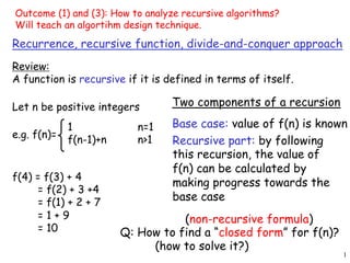 1
Recurrence, recursive function, divide-and-conquer approach
Review:
A function is recursive if it is defined in terms of itself.
Recursive part: by following
this recursion, the value of
f(n) can be calculated by
making progress towards the
base case
f(4) = f(3) + 4
= f(2) + 3 +4
= f(1) + 2 + 7
= 1 + 9
= 10
Base case: value of f(n) is known
Two components of a recursion
Q: How to find a “closed form” for f(n)?
(how to solve it?)
(non-recursive formula)
e.g. f(n)=
1 n=1
f(n-1)+n n>1
Let n be positive integers
Outcome (1) and (3): How to analyze recursive algorithms?
Will teach an algortihm design technique.
 