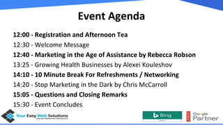 Event Agenda
12:00 - Registration and Afternoon Tea
12:30 - Welcome Message
12:40 - Marketing in the Age of Assistance by Rebecca Robson
13:25 - Growing Health Businesses by Alexei Kouleshov
14:10 - 10 Minute Break For Refreshments / Networking
14:20 - Stop Marketing in the Dark by Chris McCarroll
15:05 - Questions and Closing Remarks
15:30 - Event Concludes
 