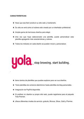 CARACTERÍSTICAS
★ Hace​ ​que​ ​sea​ ​fácil​ ​construir​ ​su​ ​sitio​ ​web​ ​y​ ​mantenerlo.
★ Su​ ​sitio​ ​se​ ​verá​ ​como​ ​si​ ​hubiera​ ​sido​ ​creado​ ​por​ ​un​ ​diseñador​ ​profesional.
★ Amplia​ ​gama​ ​de​ ​hermosos​ ​diseños​ ​para​ ​elegir.
★ Una vez que haya seleccionado una plantilla, puede personalizar esta
plantilla​ ​agregando​ ​más​ ​características​ ​y​ ​colores.
★ Todos​ ​los​ ​módulos​ ​en​ ​cada​ ​diseño​ ​se​ ​pueden​ ​mover​ ​y​ ​personalizar.
​ ​​ ​​ ​
.
★ tiene​ ​cientos​ ​de​ ​plantillas​ ​que​ ​puedes​ ​explorar​ ​para​ ​ver​ ​sus​ ​diseños.
★ Tiene​ ​plantillas​ ​de​ ​comercio​ ​electrónico​ ​hasta​ ​plantillas​ ​de​ ​blog​ ​personales.
★ Integración​ ​de​ ​PayPal​ ​disponible.
★ Si prefiere no diseñar su propio sitio web, puede registrarse para el paquete
Yola​ ​Premier.
★ ofrece​ ​diferentes​ ​niveles​ ​de​ ​servicio:​ ​gratuito,​ ​Bronze,​ ​Silver,​ ​Gold​ ​y​ ​Premier.
 